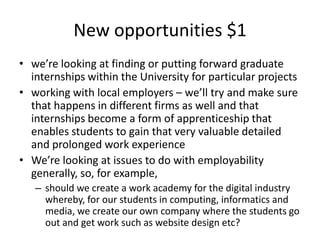 New opportunities $1 we’re looking at finding or putting forward graduate internships within the University for particular projects working with local employers – we’ll try and make sure that happens in different firms as well and that internships become a form of apprenticeship that enables students to gain that very valuable detailed and prolonged work experience We’re looking at issues to do with employability generally, so, for example,  should we create a work academy for the digital industry whereby, for our students in computing, informatics and media, we create our own company where the students go out and get work such as website design etc?  