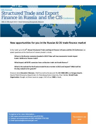 New opportunities for you in the Russian & CIS trade finance market

 In the build up to the 6th Annual Structured Trade and Export Finance in Russia and the CIS Conference we
 asked questions at the forefront of industry leader’s minds:

       Where is the Russian economy headed in 2013? How will macroeconomic trends impact
       banks’ abilities to finance trade?

       What impact will WTO accession have on Russian trade and trade finance?

       What is the outlook for the Russian trade finance market in 2013 and beyond? Which will be
       the key industries for growth?

 Discover what Alexander Morozov, Chief Economist, Russia and CIS, OO HSBC (RR) and Sergey Sutyrin,
 Head of World Economy Department, St. Petersburg State University, Chair Holder, World Trade
 Organisation thought on these issues on pages 2 & 3 of our NEW e-book.




To register or for more information...
1. Visit www.euromoneyseminars.com/STEF-RU                                              The market in one
2. Contact our events team on (UK) +44 (0)20 7779 7222
                                                                                             place
3. Email kproverbs@euromoneyplc.com
 