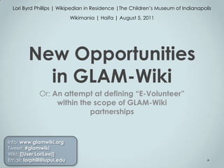 Lori Byrd Phillips | Wikipedian in Residence |The Children’s Museum of Indianapolis Wikimania | Haifa | August 5, 2011 New Opportunities in GLAM-Wiki Or: An attempt at defining “E-Volunteer” within the scope of GLAM-Wiki partnerships Info: www.glamwiki.org Tweet: #glamwiki Wiki: [[User:LoriLee]] Email: lorphill@iupui.edu 