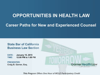 PAGE: 1
Craig B. Garner
Garner Health Law Corporation
Opportunities in Health Law
Career Paths for New and Experienced Counsel
OPPORTUNITIES IN HEALTH LAW
Career Paths for New and Experienced Counsel
State Bar of California
Business Law Section
DATE: January 15, 2015
TIME: 12:00 PM to 1:00 PM
PRESENTER:
Craig B. Garner, Esq.
This Program Offers One Hour of MCLE Participatory Credit
 