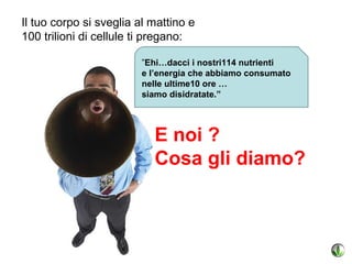 Il tuo corpo si sveglia al mattino e
100 trilioni di cellule ti pregano:

                        ”Ehi…dacci i nostri114 nutrienti
                        e l’energia che abbiamo consumato
                        nelle ultime10 ore …
                        siamo disidratate.”




                           E noi ?
                           Cosa gli diamo?
 
