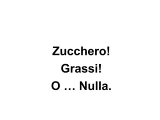 Zucchero!
 Grassi!
O … Nulla.
 