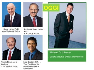 OGGI


  Steve Henig, Ph.D.        Professor David Heber,
 Chief Scientific Officer   Ph.D.,
                            F.A.C.P., F.A.C.N.




                                                      , Michael O. Johnson
                                                      . Chief Executive Officer, Herbalife int

Premio Nobel per la         Luigi Gratton, M.P.H.
Medicina                    Vice Presidente del
Louis Ignarro, Ph.D.,       Dipartimento per la
                            formazione
 