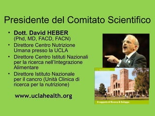 Presidente del Comitato Scientifico
• Dott. David HEBER
  (Phd, MD, FACD, FACN)
• Direttore Centro Nutrizione
  Umana presso la UCLA
• Direttore Centro Istituti Nazionali
  per la ricerca nell’Integrazione
  Alimentare
• Direttore Istituto Nazionale
  per il cancro (Unità Clinica di
  ricerca per la nutrizione)

   www.uclahealth.org
 
