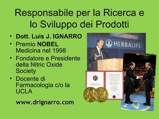 Responsabile per la Ricerca e
    lo Sviluppo dei Prodotti
• Dott. Luis J. IGNARRO
• Premio NOBEL
  Medicina nel 1998
• Fondatore e Presidente
  della Nitric Oxide
  Society
• Docente di
  Farmacologia c/o la
  UCLA
  www.drignarro.com
 