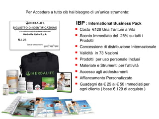 Per Accedere a tutto ciò hai bisogno di un’unica strumento:

                            IBP : International Business Pack
                               Costo €128 Una Tantum a Vita
                               Sconto Immediato del 25% su tutti i
                                Prodotti
                               Concessione di distribuzione Internazionale
                               Validità in 73 Nazioni
                               Prodotti per uso personale Inclusi
                               Materiale e Strumenti per l’attività
                               Accesso agli addestramenti
                               Affiancamento Personalizzato
                               Guadagni da € 25 al € 50 Immediati per
                                ogni cliente ( base € 120 di acquisto )
 
