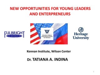 NEW OPPORTUNITIES FOR YOUNG LEADERS
        AND ENTERPRENEURS




       Kennan Institute, Wilson Center

       Dr. TATIANA A. INDINA

                                         1
 