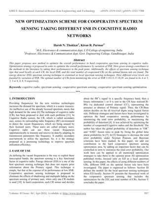 IJRET: International Journal of Research in Engineering and Technology eISSN: 2319-1163 | pISSN: 2321-7308
__________________________________________________________________________________________
Volume: 03 Issue: 04 | Apr-2014, Available @ http://www.ijret.org 597
NEW OPTIMIZATION SCHEME FOR COOPERATIVE SPECTRUM
SENSING TAKING DIFFERENT SNR IN COGNITIVE RADIO
NETWORKS
Harsh N. Thakkar1
, Kiran R. Parmar2
1
M.E, Electronics & communication dept, L D College of engineering, India
2
Professor, Electronics & Communication dept, Govt. Engineering College, Gandhinagar, India
Abstract
This paper proposes new method to optimize the overall performance in hard cooperative spectrum sensing in cognitive radio.
Optimization strategy is proposed in order to optimize the overall performance by variation of SNR. Here given strategy contributes to
the methods in the literature by taking their performances to the peak point. Additionally, the effects of spectrum sensing technique
type that used locally at each CR, the local SNR, and the total number of cooperated CRs on the optimal fusion rule are found. The
energy detector (ED) spectrum sensing technique is examined as local spectrum sensing techniques. Here different error levels are
founded by variation of SNR. The optimal number of CRs form minimizing the error at SNR 5,10,13,17,18,20 are found to be 4 or 5,
5, 5 or 6, 6, 8, 9 respectively.
Keywords: cognitive radio; spectrum sensing; cooperative spectrum sensing; cooperative spectrum sensing optimization
----------------------------------------------------------------------***------------------------------------------------------------------------
1. INTRODUCTION
Providing frequencies for the new wireless technologies
increases the demand for spectrum, which is a scarce resource.
An ineffective use of the already licensed spectrum, meets that
high demand for the same [6].The technique of cognitive radio
(CR), has been proposed to deal with such problems [11]. In
Cognitive Radio system, the CR, which is called secondary
user, senses its surrounding radio frequency (RF) environment
to detect the vacant frequencies, which are being unused by
their licensed users. These users are called primary users.
Cognitive radio can use these vacant frequencies
opportunistically to transmit and receive its data by adapting its
transmission parameters like frequency. It enables secondary
user/network to utilize the spectrum. So, it is the strategy
proposed as a promising technology to improve spectrum
utilization efficiency.
2. EASE OF USE
As defining the vacant frequencies is the way to exploit these
unoccupied bands; the spectrum sensing is a key functional
factor in cognitive radio. Energy detector (ED) is a one of the
best spectrum sensing technique that does not require prior
information about the Primary signal. This technique is
simple, but that at the expense of its performance at low SNR.
Cooperative spectrum sensing technique is proposed to
eliminate the effects of shadowing and multipath fading on the
spectrum sensing of primary user, when only one CR module
is used [10]. In hard cooperation, each CR senses and decides
about the PR‟s signal in a specific frequency band, then a
binary information 1 or 0 is sent to the CR base station(CR-
BS) via dedicated control channel (CC), representing the
presence or absence of Primary signal. Then, the CR-Base
station decides on the all received digits using logical fusion
rule. Different strategies and factors have been investigated to
optimize the hard cooperative sensing performance by
minimizing the total error probability, or maximizing the
probability of detection [4]. It was achieved by optimizing the
number of cooperated Cognitive radios and the threshold. The
author has taken the global probability of detection in “OR‟
and “AND‟ fusion rules to peak by fixing the global false
alarm probability In [7]. In [3] Strategies to decrease the total
error probability under Neyman Pearson, and Bayesian
criterions have been studied. In this paper, we add our
contribution to the hard cooperative spectrum sensing
optimization area, by adding an important factor that can be
controlled in term to minimize the total error probability. Our
work here can be applied to all mentioned optimization
strategies to take them to the optimist point All optimization
published works, focused only on ED as a local spectrum
sensing. In this paper, the effects of using different numbers of
CRs, different SNR on the optimal fusion rule have been
investigated. The paper is organized as follows: Section III
defines the models for the local spectrum sensing techniques
when ED locally. Section IV presents the theoretical work of
the cooperative spectrum sensing, that includes the
optimization for the ED, and total number of CRs. Section V
concludes the paper.
 
