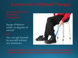 Success for Cell BasedTherapy
Am I a candidate for
Cell Based
Treatments?
OR
If you have mild to moderate loss of motion of the joint and can dress
yourself without any aids, you should consider cell based therapies.
 