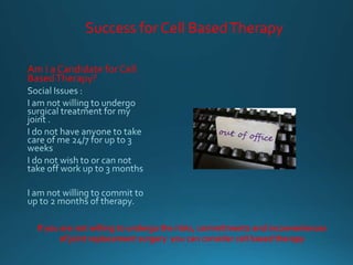Success for Cell BasedTherapy
Am I a Candidate for Cell
BasedTherapy?
If you are not willing to undergo the risks, commitments and inconveniences
of joint replacement surgery you can consider cell based therapy
 
