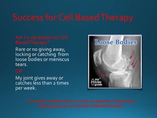 Success for Cell BasedTherapy
Am I a candidate forCell
BasedTherapy?
OR
If your joint is stable with no or very rare episodes of catching or
giving away, you can consider cell based therapies.
 