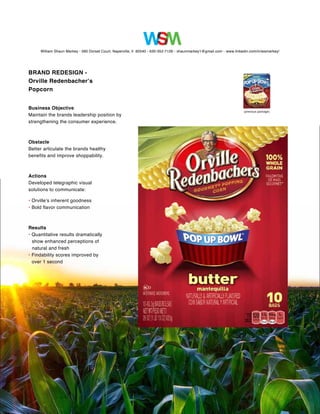 William Shaun Markey • 560 Dorset Court, Naperville, Il 60540 • 630-352-7126 • shaunmarkey1@gmail.com • www.linkedin.com/in/wsmarkey/ 
BRAND REDESIGN - 
Orville Redenbacher’s 
Popcorn 
Business Objective 
Maintain the brands leadership position by 
strengthening the consumer experience. 
Obstacle 
Better articulate the brands healthy 
benefits and improve shoppability. 
Actions 
Developed telegraphic visual 
solutions to communicate: 
• Orville’s inherent goodness 
• Bold flavor communication 
Results 
• Quantitative results dramatically 
show enhanced perceptions of 
natural and fresh 
• Findability scores improved by 
over 1 second 
(previous package) 
