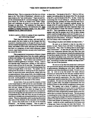 Editorial Note: This is a transcript of the first two of three
tapes on the "New Order of Barbarians", referred to on the
tapes simply as the "new world system." Tapes one and two
are the reminiscences By Dr. Lawrence Dunegan, of a speech
given March 20, 1969 by an insider of the "Order" whose
name and credentials are given in an interview with Dr.
Dunegan on tape three. The moderator for there tapes is
Randy Engel, National Director, US Coalition for Life .
Available at Florida Pro-Family Forum. P.O. Box 10369,
Highland City FL 33846-1039 $20.00.
Is there a power, a force or a group of men organizing
and redirecting change?
There has been much written, and much said, by
some people who have looked at all the changes that have
occurred in American society in the past 20 years or so, and
who have looked zed ospectively to earlier history ofthe United
States, and indeed, of the world, and come to the conclusion
that there is a conspiracy of sorts which influences, indeed
controls, major historical events, not only in the United States,
but around the world.
This conspiratorial interpretation of history is based
on people making observations from the outside, gathering
evidence and coming to the conclusion that from the outside
they see a conspiracy. Their evidence and conclusions are
based on evidence gathered in retrospect . Period. I want to
now describe what I heard from a speaker in 1969 which in
several weeks will now be 20 years ago . The speaker did not
speak in terms of retrospect, but rather predicting changes that
would be brought about in the future. The speaker was not
looking from the outside in. thinking that he saw conspiracy .
rather, he was on the inside, admitting that . indeed, there was
an organized power. force, group of men. who wielded enough
influence to determine majorevents involving countries around
the world. And he predicted. or rather expounded on, changes
that were planned for the remainder of this century .
As you listen, if you can recall the situation, at least
in the United States in 1969 and the few years thereafter, and
then recall the kinds of changes which have occurred between
then and now, almost 20 years later, I believe you will be
impressed with the degree to which the things that were
planned to be brought about have already been accomplished .
Some of the things that were discussed were not intended to be
accomplished yet by 1988 . (Ed. Note: the year of making this
tapcl but arc intended to be accomplished before the end of this
century. There is a timetable ; and it was during this session
that some of the elements of the timetable were brought
out. Anyone who recalls early in the days of the Kennedy
Presidency .. the Kennedy campaign .. when he spoke of
"progress in the decade of the 60's" : that was kind of a cliche
"THE NEW ORDER OF BARBARIANS"
Tape No. 1
00
in those days - "the decade of the 60's ." Well, by 1969 our
speaker was talking about the decade of the 70's, the decade
of the 80's, and the decade of the 90's. So that ..1 think that
terminology that we are looking at .. looking at things and
expressing things, probably all comes from the same source .
Prior to that time I don't remember anybody saying "the
decade of the 40's and the decade of the 50's. So I think this
overall plan and timetable had taken important shape with
more predictability to those who control it, sometime in the
late 50's. That's speculation on my part. In any event, the
speaker said that his purpose was to tell us about changes
which would be brought about in the next 30 years or so. ..so
that an entirely new world-wide system would be inoperation
before the turn of the century . As he put it, "We plan to enter
the 21st Century with a running start ."
"Everything is in place and nobody can stop us now..."
He said, as we listened to what he was about to
present, he said, "Some of you will think I'm talking about
Communism. Well, what I'm talking about is much bigger
than Communism!" At that time he indicated that there is
much more cooperation between East and West than most
people realize. In his introductory remarks hecotumented that
he was free to speak at this time . He would not have been able
to say what he was about to say, even a few years earlier. But
he was free to speak at this time because now, and I'm quoting
here, "everything is in place and nobody can stop us now."
That's the end of that quotation .
He went on to say that most people don't understand
how governments operate and even people In high positions
in governments, including our own, don't really under-
stand how and where decisions are made . He went on to say
that . . he went on to say that people who really influence
decisions are names that for the most part would be familiar
to most of us. but he would not use individuals' names or
names of any specific organization . But, that. if he did, most
of the people would be names that were recognized by most of
his audience . He went on to say that they were not primarily
people in public office, but people of prominence who were
primarily known in their private occupations or private posi-
tions. The speaker was a doctor of medicine, a former
professor at a large Eastern university,`and he was addressing
a group of doctors of medicine, about 80 in number. His name
would not be widely recognized by anybody likely to hear this .
and so there is no point in giving his name. The only purpose
in recording this is that it may give a perspective to those who
hear it regarding the changes which have already been accom-
plished in the past 20 years or so, and a bit of a preview to what
at least some people arc planning for the remainder of this
century... so that we, or they, would enter the 21st Century with
a flying start. Some of us may not enter that Century . His
purpose in telling our group about these changes that were to
 