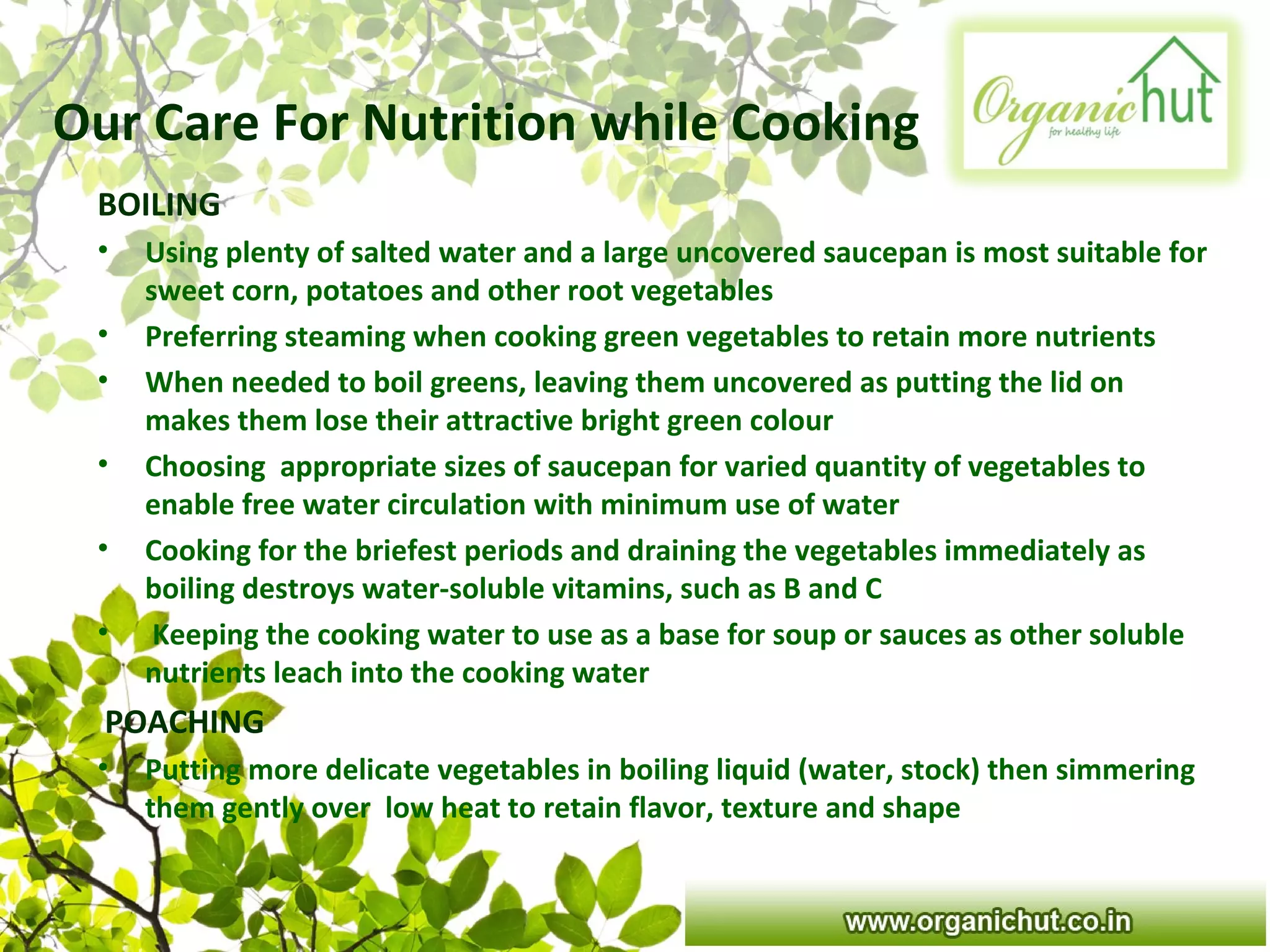 Our Care For Nutrition while Cooking
BOILING
• Using plenty of salted water and a large uncovered saucepan is most suitable for
sweet corn, potatoes and other root vegetables
• Preferring steaming when cooking green vegetables to retain more nutrients
• When needed to boil greens, leaving them uncovered as putting the lid on
makes them lose their attractive bright green colour
• Choosing appropriate sizes of saucepan for varied quantity of vegetables to
enable free water circulation with minimum use of water
• Cooking for the briefest periods and draining the vegetables immediately as
boiling destroys water-soluble vitamins, such as B and C
• Keeping the cooking water to use as a base for soup or sauces as other soluble
nutrients leach into the cooking water
POACHING
• Putting more delicate vegetables in boiling liquid (water, stock) then simmering
them gently over low heat to retain flavor, texture and shape
 
