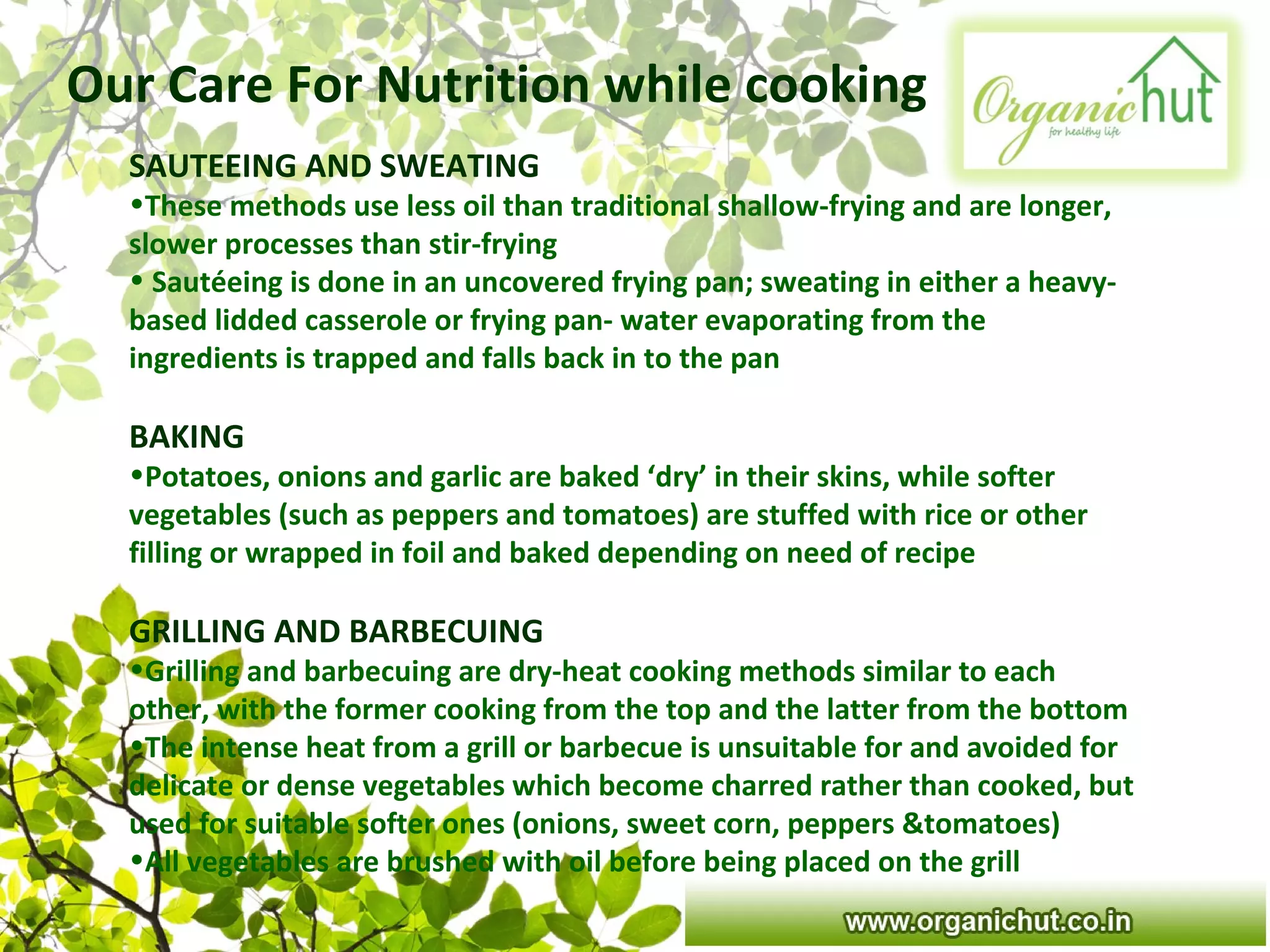 Our Care For Nutrition while cooking
SAUTEEING AND SWEATING
•These methods use less oil than traditional shallow-frying and are longer,
slower processes than stir-frying
• Sautéeing is done in an uncovered frying pan; sweating in either a heavy-
based lidded casserole or frying pan- water evaporating from the
ingredients is trapped and falls back in to the pan
BAKING
•Potatoes, onions and garlic are baked ‘dry’ in their skins, while softer
vegetables (such as peppers and tomatoes) are stuffed with rice or other
filling or wrapped in foil and baked depending on need of recipe
GRILLING AND BARBECUING
•Grilling and barbecuing are dry-heat cooking methods similar to each
other, with the former cooking from the top and the latter from the bottom
•The intense heat from a grill or barbecue is unsuitable for and avoided for
delicate or dense vegetables which become charred rather than cooked, but
used for suitable softer ones (onions, sweet corn, peppers &tomatoes)
•All vegetables are brushed with oil before being placed on the grill
 