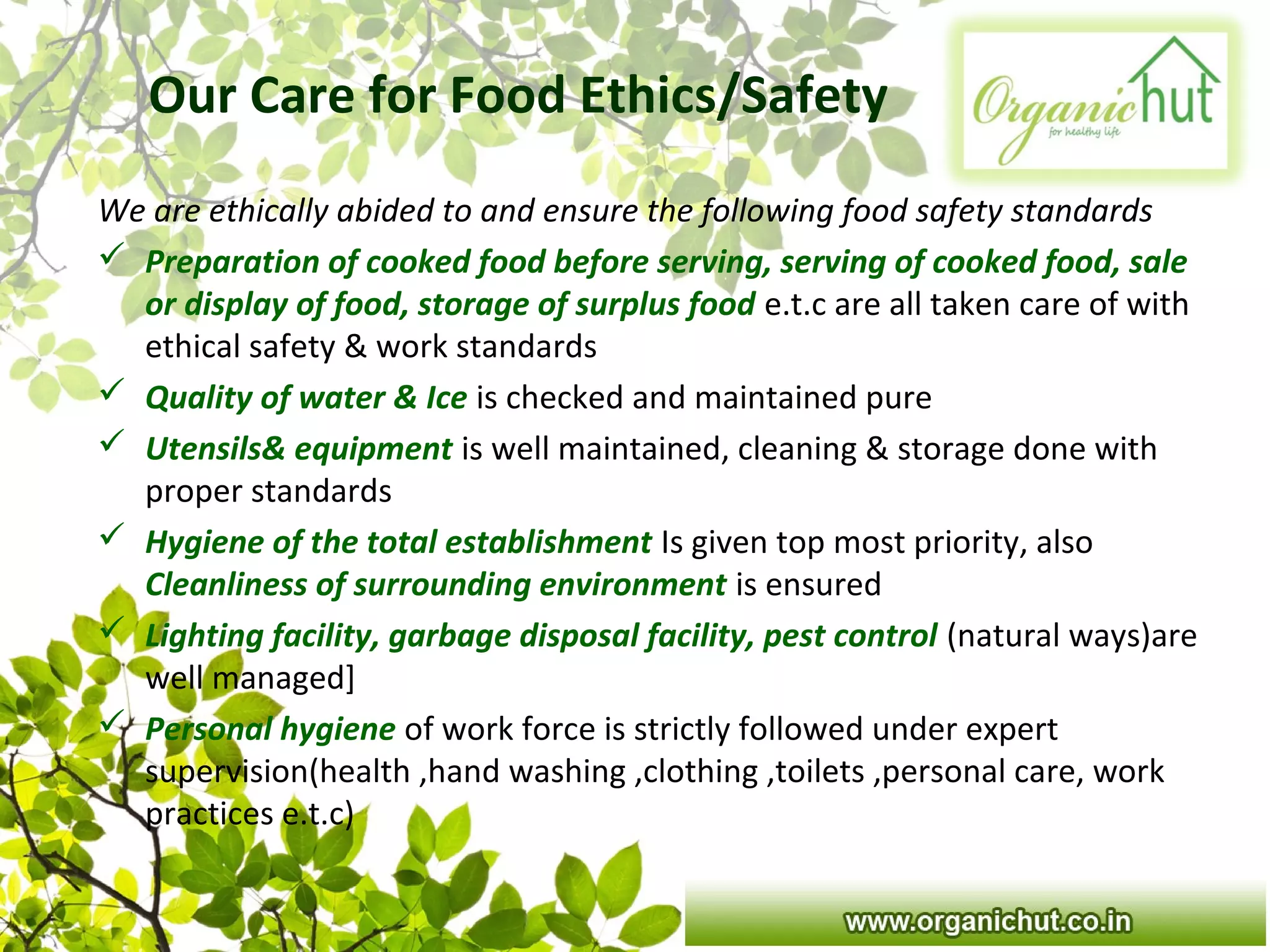 Our Care for Food Ethics/Safety
We are ethically abided to and ensure the following food safety standards
 Preparation of cooked food before serving, serving of cooked food, sale
or display of food, storage of surplus food e.t.c are all taken care of with
ethical safety & work standards
 Quality of water & Ice is checked and maintained pure
 Utensils& equipment is well maintained, cleaning & storage done with
proper standards
 Hygiene of the total establishment Is given top most priority, also
Cleanliness of surrounding environment is ensured
 Lighting facility, garbage disposal facility, pest control (natural ways)are
well managed]
 Personal hygiene of work force is strictly followed under expert
supervision(health ,hand washing ,clothing ,toilets ,personal care, work
practices e.t.c)
 