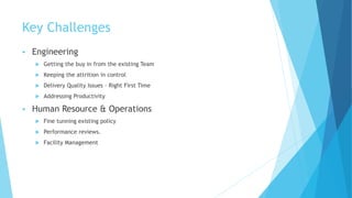 Key Challenges
 Engineering
 Getting the buy in from the existing Team
 Keeping the attrition in control
 Delivery Quality Issues – Right First Time
 Addressing Productivity
 Human Resource & Operations
 Fine tunning existing policy
 Performance reviews.
 Facility Management
 