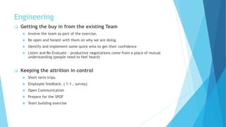 Engineering
 Getting the buy in from the existing Team
 Involve the team as part of the exercise.
 Be open and honest with them on why we are doing.
 Identify and implement some quick wins to get their confidence
 Listen and Re-Evaluate - productive negotiations come from a place of mutual
understanding (people need to feel heard)
 Keeping the attrition in control
 Short term trips.
 Employee feedback. ( 1-1 , survey)
 Open Communication
 Prepare for the SPOF
 Team building exercise
 