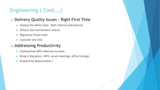 Engineering ( Cont.…)
 Delivery Quality Issues – Right First Time
 Analyse the defect data – Both internal and external.
 Enforce test environment control.
 Regression Frame work.
 Customer site visit.
 Addressing Productivity
 Communicate KPI’s/Metrices to team.
 Bring in Discipline ( WFH, scrum meetings, office timings)
 Productivity Measurement ?
 