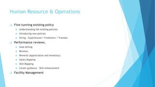 Human Resource & Operations
 Fine tunning existing policy
 Understanding the existing policies.
 Introducing new policies
 Hiring – Experienced / Fresheners / Trainees
 Performance reviews.
 Goal setting
 Reviews.
 Rewards (Appreciation and monetary)
 Salary Mapping
 Skill Mapping
 Career guidance – Skill enhancement
 Facility Management
 