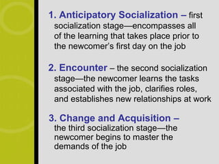 1. Anticipatory Socialization – first
 socialization stage—encompasses all
 of the learning that takes place prior to
 the newcomer’s first day on the job

2. Encounter – the second socialization
 stage—the newcomer learns the tasks
 associated with the job, clarifies roles,
 and establishes new relationships at work

3. Change and Acquisition –
 the third socialization stage—the
 newcomer begins to master the
 demands of the job
 