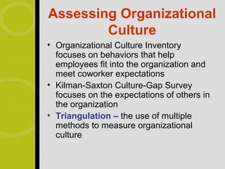 Assessing Organizational
        Culture
• Organizational Culture Inventory
  focuses on behaviors that help
  employees fit into the organization and
  meet coworker expectations
• Kilman-Saxton Culture-Gap Survey
  focuses on the expectations of others in
  the organization
• Triangulation – the use of multiple
  methods to measure organizational
  culture
 