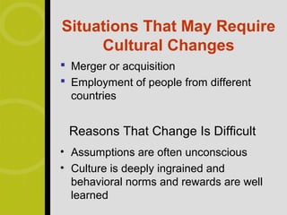 Situations That May Require
     Cultural Changes
 Merger or acquisition
 Employment of people from different
  countries


 Reasons That Change Is Difficult
• Assumptions are often unconscious
• Culture is deeply ingrained and
  behavioral norms and rewards are well
  learned
 