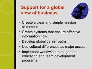 Support for a global
 view of business
• Create a clear and simple mission
  statement
• Create systems that ensure effective
  information flow
• Develop global career paths
• Use cultural differences as major assets
• Implement worldwide management
  education and team development
  programs
 