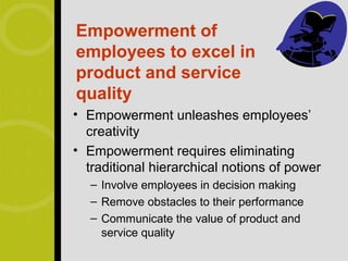 Empowerment of
employees to excel in
product and service
quality
• Empowerment unleashes employees’
  creativity
• Empowerment requires eliminating
  traditional hierarchical notions of power
   – Involve employees in decision making
   – Remove obstacles to their performance
   – Communicate the value of product and
     service quality
 