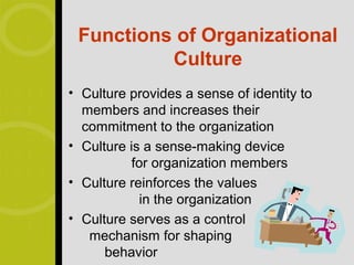 Functions of Organizational
          Culture
• Culture provides a sense of identity to
  members and increases their
  commitment to the organization
• Culture is a sense-making device
           for organization members
• Culture reinforces the values
             in the organization
• Culture serves as a control
   mechanism for shaping
      behavior
 