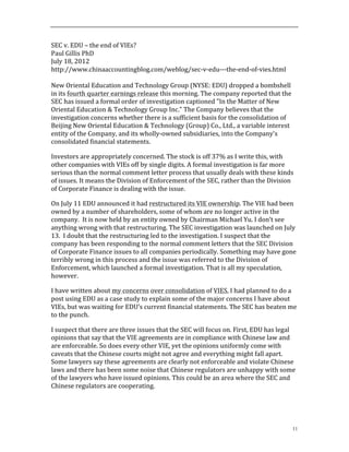 11
SEC	
  v.	
  EDU	
  –	
  the	
  end	
  of	
  VIEs?	
  
Paul	
  Gillis	
  PhD	
  
July	
  18,	
  2012	
  
http://www.chinaaccountingblog.com/weblog/sec-­‐v-­‐edu-­‐-­‐-­‐the-­‐end-­‐of-­‐vies.html	
  
	
  
New	
  Oriental	
  Education	
  and	
  Technology	
  Group	
  (NYSE:	
  EDU)	
  dropped	
  a	
  bombshell	
  
in	
  its	
  fourth	
  quarter	
  earnings	
  release	
  this	
  morning.	
  The	
  company	
  reported	
  that	
  the	
  
SEC	
  has	
  issued	
  a	
  formal	
  order	
  of	
  investigation	
  captioned	
  "In	
  the	
  Matter	
  of	
  New	
  
Oriental	
  Education	
  &	
  Technology	
  Group	
  Inc."	
  The	
  Company	
  believes	
  that	
  the	
  
investigation	
  concerns	
  whether	
  there	
  is	
  a	
  sufficient	
  basis	
  for	
  the	
  consolidation	
  of	
  
Beijing	
  New	
  Oriental	
  Education	
  &	
  Technology	
  (Group)	
  Co.,	
  Ltd.,	
  a	
  variable	
  interest	
  
entity	
  of	
  the	
  Company,	
  and	
  its	
  wholly-­‐owned	
  subsidiaries,	
  into	
  the	
  Company's	
  
consolidated	
  financial	
  statements.	
  
Investors	
  are	
  appropriately	
  concerned.	
  The	
  stock	
  is	
  off	
  37%	
  as	
  I	
  write	
  this,	
  with	
  
other	
  companies	
  with	
  VIEs	
  off	
  by	
  single	
  digits.	
  A	
  formal	
  investigation	
  is	
  far	
  more	
  
serious	
  than	
  the	
  normal	
  comment	
  letter	
  process	
  that	
  usually	
  deals	
  with	
  these	
  kinds	
  
of	
  issues.	
  It	
  means	
  the	
  Division	
  of	
  Enforcement	
  of	
  the	
  SEC,	
  rather	
  than	
  the	
  Division	
  
of	
  Corporate	
  Finance	
  is	
  dealing	
  with	
  the	
  issue.	
  	
  	
  
On	
  July	
  11	
  EDU	
  announced	
  it	
  had	
  restructured	
  its	
  VIE	
  ownership.	
  The	
  VIE	
  had	
  been	
  
owned	
  by	
  a	
  number	
  of	
  shareholders,	
  some	
  of	
  whom	
  are	
  no	
  longer	
  active	
  in	
  the	
  
company.	
  	
  It	
  is	
  now	
  held	
  by	
  an	
  entity	
  owned	
  by	
  Chairman	
  Michael	
  Yu.	
  I	
  don’t	
  see	
  
anything	
  wrong	
  with	
  that	
  restructuring.	
  The	
  SEC	
  investigation	
  was	
  launched	
  on	
  July	
  
13.	
  	
  I	
  doubt	
  that	
  the	
  restructuring	
  led	
  to	
  the	
  investigation.	
  I	
  suspect	
  that	
  the	
  
company	
  has	
  been	
  responding	
  to	
  the	
  normal	
  comment	
  letters	
  that	
  the	
  SEC	
  Division	
  
of	
  Corporate	
  Finance	
  issues	
  to	
  all	
  companies	
  periodically.	
  Something	
  may	
  have	
  gone	
  
terribly	
  wrong	
  in	
  this	
  process	
  and	
  the	
  issue	
  was	
  referred	
  to	
  the	
  Division	
  of	
  
Enforcement,	
  which	
  launched	
  a	
  formal	
  investigation.	
  That	
  is	
  all	
  my	
  speculation,	
  
however.	
  	
  
I	
  have	
  written	
  about	
  my	
  concerns	
  over	
  consolidation	
  of	
  VIES.	
  I	
  had	
  planned	
  to	
  do	
  a	
  
post	
  using	
  EDU	
  as	
  a	
  case	
  study	
  to	
  explain	
  some	
  of	
  the	
  major	
  concerns	
  I	
  have	
  about	
  
VIEs,	
  but	
  was	
  waiting	
  for	
  EDU’s	
  current	
  financial	
  statements.	
  The	
  SEC	
  has	
  beaten	
  me	
  
to	
  the	
  punch.	
  	
  	
  	
  	
  
I	
  suspect	
  that	
  there	
  are	
  three	
  issues	
  that	
  the	
  SEC	
  will	
  focus	
  on.	
  First,	
  EDU	
  has	
  legal	
  
opinions	
  that	
  say	
  that	
  the	
  VIE	
  agreements	
  are	
  in	
  compliance	
  with	
  Chinese	
  law	
  and	
  
are	
  enforceable.	
  So	
  does	
  every	
  other	
  VIE,	
  yet	
  the	
  opinions	
  uniformly	
  come	
  with	
  
caveats	
  that	
  the	
  Chinese	
  courts	
  might	
  not	
  agree	
  and	
  everything	
  might	
  fall	
  apart.	
  
Some	
  lawyers	
  say	
  these	
  agreements	
  are	
  clearly	
  not	
  enforceable	
  and	
  violate	
  Chinese	
  
laws	
  and	
  there	
  has	
  been	
  some	
  noise	
  that	
  Chinese	
  regulators	
  are	
  unhappy	
  with	
  some	
  
of	
  the	
  lawyers	
  who	
  have	
  issued	
  opinions.	
  This	
  could	
  be	
  an	
  area	
  where	
  the	
  SEC	
  and	
  
Chinese	
  regulators	
  are	
  cooperating.	
  
 
