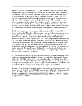 12
Second,	
  EDU	
  is	
  an	
  asset	
  heavy	
  VIE.	
  In	
  its	
  last	
  published	
  financial	
  statements,	
  EDU	
  
reported	
  that	
  it	
  had	
  62%	
  of	
  its	
  assets	
  and	
  97%	
  of	
  its	
  revenue	
  in	
  the	
  VIE.	
  One	
  of	
  the	
  
requirements	
  for	
  consolidation	
  is	
  that	
  the	
  public	
  company	
  has	
  an	
  interest	
  in	
  the	
  
residual	
  profits	
  of	
  the	
  VIE.	
  In	
  the	
  case	
  of	
  EDU,	
  as	
  is	
  the	
  case	
  for	
  most	
  VIEs,	
  the	
  
interest	
  in	
  residual	
  profits	
  is	
  obtained	
  through	
  technical	
  service	
  agreements	
  that	
  
allow	
  the	
  public	
  company	
  to	
  extract	
  the	
  profits	
  from	
  the	
  VIE	
  through	
  fees.	
  Many	
  
VIEs	
  do	
  not	
  appear	
  to	
  be	
  making	
  those	
  fee	
  payments,	
  leaving	
  all	
  of	
  the	
  profits	
  to	
  
accumulate	
  in	
  the	
  VIE.	
  That	
  raises	
  the	
  question	
  of	
  whether	
  the	
  public	
  company	
  
actually	
  has	
  an	
  interest	
  in	
  those	
  profits.	
  If	
  it	
  does	
  not	
  take	
  them	
  out	
  by	
  following	
  the	
  
VIE	
  agreements,	
  how	
  does	
  it	
  plan	
  to	
  ever	
  get	
  those	
  profits	
  to	
  the	
  shareholders?	
  
Third,	
  the	
  company	
  may	
  not	
  have	
  accrued	
  taxes	
  that	
  would	
  be	
  payable	
  if	
  the	
  
payments	
  from	
  the	
  VIE	
  to	
  the	
  public	
  company	
  were	
  made.	
  The	
  major	
  reason	
  for	
  not	
  
making	
  the	
  payments	
  in	
  the	
  first	
  place	
  is	
  the	
  adverse	
  tax	
  consequences.	
  Any	
  
payments	
  are	
  subject	
  to	
  business	
  tax	
  at	
  5%.	
  In	
  addition,	
  it	
  is	
  likely	
  that	
  tax	
  
authorities	
  would	
  disallow	
  a	
  deduction	
  to	
  the	
  VIE	
  for	
  the	
  payments	
  on	
  the	
  basis	
  that	
  
the	
  value	
  of	
  services	
  was	
  not	
  worth	
  the	
  amount	
  of	
  the	
  payment.	
  Nevertheless,	
  the	
  
payment	
  would	
  remain	
  taxable	
  in	
  the	
  WFOE.	
  This	
  transfer-­‐pricing	
  problem	
  could	
  
raise	
  the	
  effective	
  tax	
  rate	
  to	
  over	
  60%.	
  The	
  argument	
  companies	
  make	
  for	
  not	
  
accruing	
  the	
  tax	
  is	
  that	
  they	
  never	
  expect	
  to	
  make	
  the	
  payments.	
  	
  The	
  problem	
  with	
  
that	
  argument	
  is	
  that	
  it	
  undermines	
  the	
  basis	
  for	
  consolidation	
  in	
  the	
  first	
  place.	
  I	
  
have	
  a	
  student	
  who	
  wrote	
  his	
  thesis	
  on	
  this	
  topic	
  and	
  we	
  plan	
  to	
  post	
  a	
  detailed	
  
analysis	
  of	
  this	
  issue	
  in	
  the	
  near	
  future.	
  	
  
EDU	
  announced	
  the	
  investigation	
  in	
  the	
  same	
  call	
  as	
  it	
  announced	
  its	
  fourth	
  quarter	
  
earnings.	
  It	
  said	
  that	
  Deloitte	
  had	
  not	
  finished	
  its	
  audit	
  of	
  the	
  accounts	
  for	
  the	
  year	
  
ended	
  May	
  31,	
  2012.	
  Deloitte	
  is	
  in	
  a	
  real	
  pickle	
  here.	
  They	
  are	
  already	
  up	
  to	
  their	
  
eyeballs	
  in	
  trouble	
  with	
  the	
  SEC,	
  and	
  if	
  they	
  sign	
  off	
  on	
  these	
  accounts	
  they	
  could	
  be	
  
setting	
  themselves	
  up	
  for	
  more.	
  Deloitte’s	
  signoff,	
  or	
  refusal	
  to	
  do	
  so,	
  will	
  be	
  the	
  first	
  
indication	
  as	
  to	
  the	
  seriousness	
  of	
  the	
  SEC's	
  challenge	
  to	
  consolidation.	
  	
  
What	
  are	
  the	
  risks	
  that	
  this	
  spreads	
  to	
  other	
  companies?	
  It	
  is	
  tough	
  to	
  say,	
  since	
  we	
  
do	
  not	
  know	
  specifically	
  what	
  the	
  SEC	
  is	
  focused	
  upon.	
  If	
  Deloitte	
  refuses	
  to	
  sign	
  off	
  
on	
  the	
  May	
  31	
  numbers,	
  then	
  I	
  expect	
  it	
  spreads	
  very	
  quickly.	
  If	
  instead,	
  it	
  is	
  a	
  
company	
  specific	
  issue	
  (such	
  as	
  an	
  allegation	
  of	
  lying	
  to	
  the	
  SEC)	
  then	
  the	
  problem	
  
may	
  be	
  contained	
  to	
  EDU.	
  
	
  
	
  
	
  
	
  
	
  
	
  
	
  
	
  
	
  
	
  
 