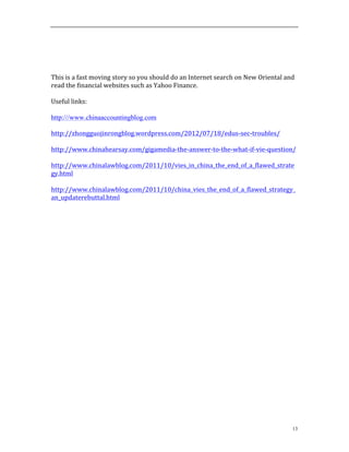 13
	
  
	
  
	
  
	
  
This	
  is	
  a	
  fast	
  moving	
  story	
  so	
  you	
  should	
  do	
  an	
  Internet	
  search	
  on	
  New	
  Oriental	
  and	
  
read	
  the	
  financial	
  websites	
  such	
  as	
  Yahoo	
  Finance.	
  	
  
	
  
Useful	
  links:	
  
	
  
http:///www.chinaaccountingblog.com
http://zhongguojinrongblog.wordpress.com/2012/07/18/edus-­‐sec-­‐troubles/	
  
	
  
http://www.chinahearsay.com/gigamedia-­‐the-­‐answer-­‐to-­‐the-­‐what-­‐if-­‐vie-­‐question/	
  
	
  
http://www.chinalawblog.com/2011/10/vies_in_china_the_end_of_a_flawed_strate
gy.html	
  
	
  
http://www.chinalawblog.com/2011/10/china_vies_the_end_of_a_flawed_strategy_
an_updaterebuttal.html	
  
	
  
	
  
	
  
 
