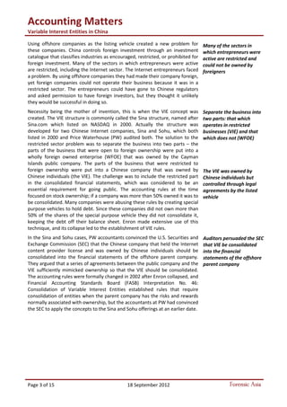 Accounting Matters
Variable Interest Entities in China
Page 3 of 15 18 September 2012 Forensic Asia
Using offshore companies as the listing vehicle created a new problem for
these companies. China controls foreign investment through an investment
catalogue that classifies industries as encouraged, restricted, or prohibited for
foreign investment. Many of the sectors in which entrepreneurs were active
are restricted, including the Internet sector. The Internet entrepreneurs faced
a problem. By using offshore companies they had made their company foreign,
yet foreign companies could not operate their business because it was in a
restricted sector. The entrepreneurs could have gone to Chinese regulators
and asked permission to have foreign investors, but they thought it unlikely
they would be successful in doing so.
Necessity being the mother of invention, this is when the VIE concept was
created. The VIE structure is commonly called the Sina structure, named after
Sina.com which listed on NASDAQ in 2000. Actually the structure was
developed for two Chinese Internet companies, Sina and Sohu, which both
listed in 2000 and Price Waterhouse (PW) audited both. The solution to the
restricted sector problem was to separate the business into two parts – the
parts of the business that were open to foreign ownership were put into a
wholly foreign owned enterprise (WFOE) that was owned by the Cayman
Islands public company. The parts of the business that were restricted to
foreign ownership were put into a Chinese company that was owned by
Chinese individuals (the VIE). The challenge was to include the restricted part
in the consolidated financial statements, which was considered to be an
essential requirement for going public. The accounting rules at the time
focused on stock ownership; if a company was more than 50% owned it was to
be consolidated. Many companies were abusing these rules by creating special
purpose vehicles to hold debt. Since these companies did not own more than
50% of the shares of the special purpose vehicle they did not consolidate it,
keeping the debt off their balance sheet. Enron made extensive use of this
technique, and its collapse led to the establishment of VIE rules.
In the Sina and Sohu cases, PW accountants convinced the U.S. Securities and
Exchange Commission (SEC) that the Chinese company that held the Internet
content provider license and was owned by Chinese individuals should be
consolidated into the financial statements of the offshore parent company.
They argued that a series of agreements between the public company and the
VIE sufficiently mimicked ownership so that the VIE should be consolidated.
The accounting rules were formally changed in 2002 after Enron collapsed, and
Financial Accounting Standards Board (FASB) Interpretation No. 46:
Consolidation of Variable Interest Entities established rules that require
consolidation of entities when the parent company has the risks and rewards
normally associated with ownership, but the accountants at PW had convinced
the SEC to apply the concepts to the Sina and Sohu offerings at an earlier date.
Many of the sectors in
which entrepreneurs were
active are restricted and
could not be owned by
foreigners
Separate the business into
two parts: that which
operates in restricted
businesses (VIE) and that
which does not (WFOE)
Auditors persuaded the SEC
that VIE be consolidated
into the financial
statements of the offshore
parent company
The VIE was owned by
Chinese individuals but
controlled through legal
agreements by the listed
vehicle
 