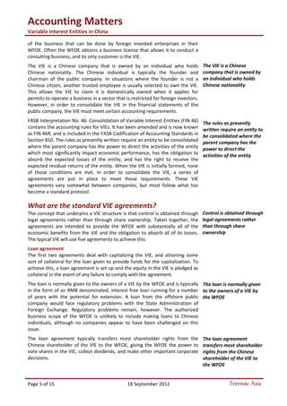 Accounting Matters
Variable Interest Entities in China
Page 5 of 15 18 September 2012 Forensic Asia
of the business that can be done by foreign invested enterprises in their
WFOE. Often the WFOE obtains a business license that allows it to conduct a
consulting business, and its only customer is the VIE.
The VIE is a Chinese company that is owned by an individual who holds
Chinese nationality. The Chinese individual is typically the founder and
chairman of the public company. In situations where the founder is not a
Chinese citizen, another trusted employee is usually selected to own the VIE.
This allows the VIE to claim it is domestically owned when it applies for
permits to operate a business in a sector that is restricted for foreign investors.
However, in order to consolidate the VIE in the financial statements of the
public company, the VIE must meet certain accounting requirements.
FASB Interpretation No. 46: Consolidation of Variable Interest Entities (FIN 46)
contains the accounting rules for VIEs. It has been amended and is now known
as FIN 46R, and is included in the FASB Codification of Accounting Standards in
Section 810. The rules as presently written require an entity to be consolidated
where the parent company has the power to direct the activities of the entity
which most significantly impact economic performance, has the obligation to
absorb the expected losses of the entity, and has the right to receive the
expected residual returns of the entity. When the VIE is initially formed, none
of those conditions are met. In order to consolidate the VIE, a series of
agreements are put in place to meet those requirements. These VIE
agreements vary somewhat between companies, but most follow what has
become a standard protocol.
What are the standard VIE agreements?
The concept that underpins a VIE structure is that control is obtained through
legal agreements rather than through share ownership. Taken together, the
agreements are intended to provide the WFOE with substantially all of the
economic benefits from the VIE and the obligation to absorb all of its losses.
The typical VIE will use five agreements to achieve this:
Loan agreement
The first two agreements deal with capitalizing the VIE, and attaining some
sort of collateral for the loan given to provide funds for the capitalization. To
achieve this, a loan agreement is set up and the equity in the VIE is pledged as
collateral in the event of any failure to comply with the agreement.
The loan is normally given to the owners of a VIE by the WFOE and is typically
in the form of an RMB denominated, interest free loan running for a number
of years with the potential for extension. A loan from the offshore public
company would face regulatory problems with the State Administration of
Foreign Exchange. Regulatory problems remain, however. The authorized
business scope of the WFOE is unlikely to include making loans to Chinese
individuals, although no companies appear to have been challenged on this
issue.
The loan agreement typically transfers most shareholder rights from the
Chinese shareholder of the VIE to the WFOE, giving the WFOE the power to
vote shares in the VIE, collect dividends, and make other important corporate
decisions.
The VIE is a Chinese
company that is owned by
an individual who holds
Chinese nationality
The rules as presently
written require an entity to
be consolidated where the
parent company has the
power to direct the
activities of the entity
Control is obtained through
legal agreements rather
than through share
ownership
The loan is normally given
to the owners of a VIE by
the WFOE
The loan agreement
transfers most shareholder
rights from the Chinese
shareholder of the VIE to
the WFOE
 