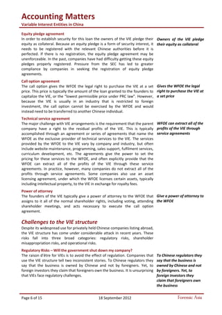 Accounting Matters
Variable Interest Entities in China
Page 6 of 15 18 September 2012 Forensic Asia
Equity pledge agreement
In order to establish security for this loan the owners of the VIE pledge their
equity as collateral. Because an equity pledge is a form of security interest, it
needs to be registered with the relevant Chinese authorities before it is
perfected. If there is no registration, the equity pledge agreement may be
unenforceable. In the past, companies have had difficulty getting these equity
pledges properly registered. Pressure from the SEC has led to greater
compliance by companies in seeking the registration of equity pledge
agreements.
Call option agreement
The call option gives the WFOE the legal right to purchase the VIE at a set
price. This price is typically the amount of the loan granted to the founders to
capitalize the VIE, or the “lowest permissible price under PRC law”. However,
because the VIE is usually in an industry that is restricted to foreign
investment, the call option cannot be exercised by the WFOE and would
instead need to be transferred to another Chinese individual.
Technical service agreement
The major challenge with VIE arrangements is the requirement that the parent
company have a right to the residual profits of the VIE. This is typically
accomplished through an agreement or series of agreements that name the
WFOE as the exclusive provider of technical services to the VIE. The services
provided by the WFOE to the VIE vary by company and industry, but often
include website maintenance, programming, sales support, fulfilment services,
curriculum development, etc. The agreements give the power to set the
pricing for these services to the WFOE, and often explicitly provide that the
WFOE can extract all of the profits of the VIE through these service
agreements. In practice, however, many companies do not extract all of the
profits through service agreements. Some companies also use an asset
licensing agreement, under which the WFOE licenses certain assets, typically
including intellectual property, to the VIE in exchange for royalty fees.
Power of attorney
The founders of the VIE typically give a power of attorney to the WFOE that
assigns to it all of the normal shareholder rights, including voting, attending
shareholder meetings, and acts necessary to execute the call option
agreement.
Challenges to the VIE structure
Despite its widespread use for privately held Chinese companies listing abroad,
the VIE structure has come under considerable attack in recent years. These
risks fall into three broad categories: regulatory risks, shareholder
misappropriation risks, and operational risks.
Regulatory Risks – Will the government shut down my company?
The raison d’être for VIEs is to avoid the effect of regulation. Companies that
use the VIE structure tell two inconsistent stories. To Chinese regulators they
say that the business is owned by Chinese and not by foreigners. Yet, to
foreign investors they claim that foreigners own the business. It is unsurprising
that VIEs face regulatory challenges.
Owners of the VIE pledge
their equity as collateral
Gives the WFOE the legal
right to purchase the VIE at
a set price
WFOE can extract all of the
profits of the VIE through
service agreements
Give a power of attorney to
the WFOE
To Chinese regulators they
say that the business is
owned by Chinese and not
by foreigners. Yet, to
foreign investors they
claim that foreigners own
the business
 