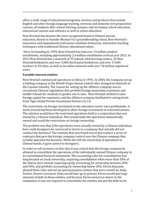 2
offers	
  a	
  wide	
  range	
  of	
  educational	
  programs,	
  services	
  and	
  products	
  that	
  include	
  
English	
  and	
  other	
  foreign	
  language	
  training,	
  overseas	
  and	
  domestic	
  test	
  preparation	
  
courses,	
  all-­‐subjects	
  after	
  school	
  tutoring,	
  primary	
  and	
  secondary	
  school	
  education,	
  
educational	
  content	
  and	
  software	
  as	
  well	
  as	
  online	
  education.	
  	
  	
  	
  
New	
  Oriental	
  has	
  become	
  the	
  most	
  recognized	
  brand	
  in	
  Chinese	
  private	
  
education.	
  Based	
  on	
  founder	
  Michael	
  Yu's	
  groundbreaking	
  vision,	
  New	
  Oriental’s	
  
innovative	
  and	
  inspirational	
  instruction	
  combines	
  humorous,	
  interactive	
  teaching	
  
techniques	
  with	
  traditional	
  Chinese	
  educational	
  values.	
  
	
  Since	
  its	
  founding	
  in	
  1993,	
  New	
  Oriental	
  has	
  had	
  over	
  13	
  million	
  student	
  
enrollments,	
  including	
  approximately	
  2.4	
  million	
  enrollments	
  in	
  fiscal	
  year	
  2012.	
  In	
  
2012	
  New	
  Oriental	
  has	
  a	
  network	
  of	
  55	
  schools,	
  664	
  learning	
  centers,	
  32	
  New	
  
Oriental	
  bookstores	
  and	
  over	
  5,000	
  third-­‐party	
  bookstores	
  and	
  over	
  17,600	
  
teachers	
  in	
  49	
  cities,	
  as	
  well	
  as	
  an	
  online	
  network	
  with	
  over	
  7.8	
  million	
  registered	
  
users.	
  
Variable	
  interest	
  entities	
  
New	
  Oriental	
  commenced	
  operations	
  in	
  China	
  in	
  1993..	
  In	
  2004,	
  the	
  Company	
  set	
  up	
  
a	
  holding	
  company	
  in	
  the	
  British	
  Virgin	
  Islands	
  (which	
  later	
  changed	
  its	
  domicile	
  to	
  
the	
  Cayman	
  Islands).	
  The	
  reason	
  for	
  setting	
  up	
  the	
  offshore	
  company	
  was	
  to	
  
circumvent	
  Chinese	
  regulations	
  that	
  prohibit	
  foreign	
  ownership	
  of	
  primary	
  and	
  
middle	
  schools	
  for	
  students	
  in	
  grades	
  one	
  to	
  nine.	
  	
  New	
  Oriental	
  wished	
  to	
  raise	
  
foreign	
  capital	
  for	
  expansion,	
  and	
  the	
  offshore	
  company	
  facilitated	
  it	
  raising	
  funds	
  
from	
  Tiger	
  Global	
  Private	
  Investment	
  Partners	
  II,	
  L.P.	
  	
  	
  
The	
  restrictions	
  on	
  foreign	
  investment	
  in	
  the	
  education	
  sector	
  were	
  problematic.	
  A	
  
work-­‐around	
  had	
  been	
  developed	
  to	
  allow	
  foreign	
  investment	
  in	
  restricted	
  sectors.	
  	
  
The	
  solution	
  would	
  have	
  the	
  restricted	
  operations	
  held	
  in	
  a	
  corporation	
  that	
  was	
  
owned	
  by	
  a	
  Chinese	
  individual.	
  That	
  would	
  make	
  the	
  operations	
  domestically	
  
owned	
  and	
  avoid	
  the	
  restrictions	
  on	
  foreign	
  ownership.	
  
The	
  problem	
  was	
  that	
  if	
  the	
  operations	
  were	
  actually	
  owned	
  by	
  a	
  Chinese	
  individual,	
  
how	
  could	
  foreigners	
  be	
  convinced	
  to	
  invest	
  in	
  a	
  company	
  that	
  actually	
  did	
  not	
  
conduct	
  the	
  business?	
  The	
  solution	
  that	
  was	
  found	
  was	
  to	
  put	
  in	
  place	
  a	
  series	
  of	
  
contracts	
  that	
  gave	
  the	
  foreign	
  company	
  control	
  over	
  the	
  Chinese	
  company	
  that	
  
actually	
  operated	
  the	
  business.	
  While	
  this	
  left	
  the	
  ownership	
  of	
  operations	
  in	
  
Chinese	
  hands,	
  it	
  gave	
  control	
  to	
  foreigners.	
  	
  
In	
  order	
  to	
  sell	
  investors	
  on	
  this	
  idea	
  it	
  was	
  critical	
  that	
  the	
  foreign	
  company	
  be	
  
allowed	
  to	
  consolidate	
  the	
  operations	
  of	
  the	
  individually	
  owned	
  Chinese	
  company	
  in	
  
its	
  consolidated	
  financial	
  statements.	
  The	
  accounting	
  rules	
  for	
  consolidation	
  had	
  
long	
  focused	
  on	
  stock	
  ownership,	
  requiring	
  consolidation	
  when	
  more	
  than	
  50%	
  of	
  
the	
  shares	
  were	
  owned,	
  requiring	
  equity	
  accounting	
  for	
  ownership	
  between	
  20%	
  
and	
  50%,	
  and	
  portfolio	
  accounting	
  for	
  ownership	
  below	
  20%.	
  Enron	
  famously	
  
abused	
  these	
  rules	
  and	
  set	
  up	
  special	
  purpose	
  entities	
  that	
  were	
  owned	
  by	
  Andy	
  
Fastow,	
  Enron’s	
  treasurer	
  (who	
  would	
  later	
  go	
  to	
  prison).	
  Enron	
  would	
  put	
  large	
  
amounts	
  of	
  debt	
  in	
  these	
  entities,	
  and	
  because	
  Enron	
  owned	
  no	
  shares	
  in	
  the	
  
companies,	
  it	
  was	
  not	
  required	
  to	
  consolidate	
  the	
  entities	
  and	
  put	
  the	
  debt	
  on	
  its	
  
 