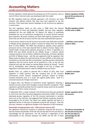 Accounting Matters
Variable Interest Entities in China
Page 7 of 15 18 September 2012 Forensic Asia
Chinese regulators initially ignored the growing use of VIE structures, even as
most of China’s Internet sector was developed under this model.
No PRC regulatory body has officially approved a VIE structure, yet many
investors and advisors believe that they have tacit approval to use the
structure. There have been several challenges to VIE structures by regulators
in recent years.
The first regulatory attack on VIEs came in 2009 when the General
Administration of Press and Publication (GAAP), and two other regulators
published Xin Chu Lian [2009] No. 13, (Notice 13). Notice 13 specifically
prohibited the use of contractual arrangements to control Chinese Internet
game operators. No action, however, has been taken against companies in this
sector that use the VIE structure and the rules have essentially been ignored.
A more serious attack on the VIE structure occurred in late 2010 when Jack Ma
of Alibaba Group attempted to obtain a license for Alipay from the People’s
Bank of China (PBOC). The PBOC had decided to regulate online payment
processors and as a first step required them to obtain a license. Alipay is the
market leader among online payment processors in China. It operated as a
WFOE that was wholly owned by the Alibaba Group, a Cayman Islands
company owned in turn by Yahoo!, Softbank and Jack Ma, a Chinese individual
and CEO of Alibaba Group. Jack Ma was apparently told by regulators that
Alipay could not obtain the required license if it was a WFOE, so the entity was
converted to a VIE with Jack Ma as shareholder. Jack Ma was then informed by
regulators that the license would not be granted to a VIE, so the VIE was
unwound and Jack Ma ended up owning Alipay entirely by himself. Yahoo!
and its shareholders were obviously outraged at the loss of Alipay, and
negotiations ultimately lead to a deal for Alibaba to buy out Yahoo!.
Buddha Steel, Inc. pulled its planned IPO in March of 2011 after local
regulators in Hebei province told the company that its VIE structure
contravened current Chinese management practices related to foreign
invested enterprises and, as a result, was against public policy. Steel is a
restricted industry for foreign investment.
In August 2011, the Ministry of Commerce issued regulations requiring a
national security review when foreigners acquire domestic companies. These
regulations specifically provide that the required review could not be avoided
through use of VIE or similar structures.
In September 2011, a report surfaced in the Chinese press that was purported
to come from the China Securities Regulatory Commission (CSRC). The report
advocated greater regulation of the VIE structure (particularly in sensitive
areas such as the internet), and suggested that Chinese companies should be
encouraged to list at home. The report was widely reported and lead to a
significant decline in the price of companies using the VIE structure. Over the
next year, however, no significant changes in the regulation of VIEs transpired.
Shareholder misappropriation risks – Will someone steal my VIE?
The nightmare scenario for investors in companies using the VIE structure is
that the Chinese shareholder of the VIE will one day take the VIE and refuse to
acknowledge the VIE agreements. The VIE structure is dependent on the
enforceability of the contracts between the WFOE and the VIE. If those
Chinese regulators initially
ignored the growing use of
VIE structures
The first regulatory attack
on VIEs came in 2009...
...and then a more serious
attack in 2010...
...and let’s not forget
Buddha Steel
National Security review
needed
Greater regulation of the
VIE structure
The Chinese shareholder of
the VIE will one day take
the VIE and refuse to
acknowledge the VIE
agreements
 