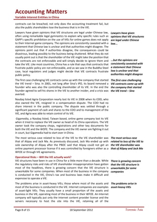 Accounting Matters
Variable Interest Entities in China
Page 8 of 15 18 September 2012 Forensic Asia
contracts can be breached, not only does the accounting treatment fail, but
also the public shareholders lose the business that is in the VIE.
Lawyers have given opinions that VIE structures are legal under Chinese law,
often using remarkable legal gymnastics to explain why specific rules such as
GAPP’s specific prohibition on the use of VIEs for online games does not apply
to their Internet game company. The opinions are consistently caveated with a
statement that Chinese law is unclear and that authorities might disagree. The
opinions point out that if authorities disagree, the consequences could be
disastrous, leading possibly to the business being shuttered. What they do not
usually point out is that the shareholder of the VIE might take the position that
the contracts are not enforceable and will simply decide to ignore them and
take the VIE. Like most countries, China has a rule that says that contracts that
frustrate public policy are not enforceable, and as we saw in the Buddha Steel
case, local regulators and judges might decide that VIE contracts frustrate
public policy.
The first case challenging VIE contracts came up with the company that started
the VIE trend – Sina. In 2001, not long after Sina’s IPO, its board removed a
founder who was also the controlling shareholder of its VIE. In the end the
founder agreed to sell his shares in the VIE to another insider, and a crisis was
averted.
Nasdaq listed Agria Corporation nearly lost its VIE in 2008 when its COO, who
also owned the VIE, resigned in a compensation dispute. The COO had no
share interest in the public company. The dispute was settled through a
significant payment of cash and shares to the COO and to management of the
VIE, and Agria was able to retain control of its VIE.
Gigamedia, a Nasdaq listed, Taiwan based, online game company lost its VIE
when it tried to replace the VIE owner as head of its China operations. The VIE
owner took the company chops, registrations and other key documents for
both the VIE and the WOFE. The company and the VIE owner are fighting it out
in court, but Gigamedia had to start over in China.
The most serious case related to loss of the VIE to the VIE shareholder was
that of Alipay and Jack Ma. As previously discussed, Jack Ma ended up with
sole ownership of Alipay after the PBOC said that Alipay could not get an
online payment processor license if it was controlled by foreigners either as a
WFOE or through VIE agreements.
Operational Risks – Will the VIE actually work?
VIE structures have been in use in China for a little more than a decade. While
the regulatory risks and risks of VIE shareholder misappropriation have gotten
most of the headlines, there is growing concern that the VIE structure is
unworkable for some companies. When most of the business in the company
is conducted in the VIE, China’s tax and business laws make it difficult and
expensive to operate a VIE.
The problems arise in asset-heavy VIEs; those where most of the assets and
most of the business is conducted in the VIE. Internet companies are examples
of asset-light VIEs. They usually have a small proportion of the assets and
business in the VIE, operating most of the business in their WFOE. An Internet
company will typically put only the Internet content provider license and the
servers necessary to host the site into the VIE, retaining all of the
Lawyers have given
opinions that VIE structures
are legal under Chinese
law...
...but the opinions are
consistently caveated with
a statement that Chinese
law is unclear and that
authorities might disagree
The first case challenging
VIE contracts came up with
the company that started
the VIE trend – Sina
The most serious case
related to loss of the VIE to
the VIE shareholder was
that of Alipay and Jack Ma
There is growing concern
that the VIE structure is
unworkable for some
companies
The problems arise in
asset-heavy VIEs
 