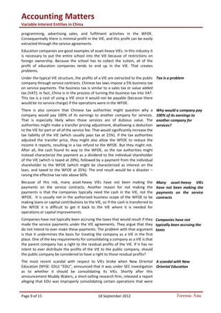 Accounting Matters
Variable Interest Entities in China
Page 9 of 15 18 September 2012 Forensic Asia
programming, advertising sales, and fulfilment activities in the WFOE.
Consequentially there is minimal profit in the VIE, and this profit can be easily
extracted through the service agreements.
Education companies are good examples of asset-heavy VIEs. In this industry it
is necessary to put the entire school into the VIE because of restrictions on
foreign ownership. Because the school has to collect the tuition, all of the
profit of education companies tends to end up in the VIE. That creates
problems.
Under the typical VIE structure, the profits of a VIE are extracted to the public
company through service contracts. Chinese tax laws impose a 5% business tax
on service payments. The business tax is similar to a sales tax or value added
tax (VAT); in fact, China is in the process of turning the business tax into VAT.
This tax is a cost of using a VIE since it would not be payable (because there
would be no service charge) if the operations were in the WFOE.
There is also concern that Chinese tax authorities might question why a
company would pay 100% of its earnings to another company for services.
That is especially likely when those services are of dubious value. The
authorities might make a transfer pricing adjustment, disallowing a deduction
to the VIE for part or all of the service fee. That would significantly increase the
tax liability of the VIE (which usually pays tax at 25%). If the tax authorities
adjusted the transfer price, they might also allow the WFOE to reduce the
income it reports, resulting in a tax refund to the WFOE. But they might not.
After all, the cash found its way to the WFOE, so the tax authorities might
instead characterize the payment as a dividend to the individual shareholder
of the VIE (which is taxed at 20%), followed by a payment from the individual
shareholder to the WFOE (which might be characterized as interest on the
loan, and taxed to the WFOE at 25%). The end result would be a disaster –
raising the effective tax rate above 60%.
Because of this risk, many asset-heavy VIEs have not been making the
payments on the service contracts. Another reason for not making the
payments is that the companies typically need the cash in the VIE, not the
WFOE. It is usually not in the authorized business scope of the WFOE to be
making loans or capital contributions to the VIE, so if the cash is transferred to
the WFOE it is difficult to get it back to the VIE where it is needed for
operations or capital improvements.
Companies have not typically been accruing the taxes that would result if they
made the service payments under the VIE agreements. They argue that they
do not intend to ever make these payments. The problem with that argument
is that it undermines the basis for treating the company as a VIE in the first
place. One of the key requirements for consolidating a company as a VIE is that
the parent company has a right to the residual profits of the VIE. If it has no
intent to ever distribute the profits of the VIE to the public company, should
the public company be considered to have a right to those residual profits?
The most recent scandal with respect to VIEs broke when New Oriental
Education (NYSE: EDU) “EDU”, announced that it was under SEC investigation
as to whether it should be consolidating its VIEs. Shortly after this
announcement Muddy Waters, a short-selling research firm, released a report
alleging that EDU was improperly consolidating certain operations that were
Tax is a problem
Why would a company pay
100% of its earnings to
another company for
services?
Many asset-heavy VIEs
have not been making the
payments on the service
contracts
Companies have not
typically been accruing the
taxes
A scandal with New
Oriental Education
 