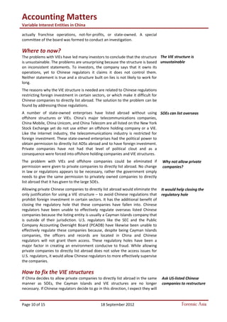 Accounting Matters
Variable Interest Entities in China
Page 10 of 15 18 September 2012 Forensic Asia
actually franchise operations, not-for-profits, or state-owned. A special
committee of the board was formed to conduct an investigation.
Where to now?
The problems with VIEs have led many investors to conclude that the structure
is unsustainable. The problems are unsurprising because the structure is based
on inconsistent statements. To investors, the company says that it owns its
operations, yet to Chinese regulators it claims it does not control them.
Neither statement is true and a structure built on lies is not likely to work for
long.
The reasons why the VIE structure is needed are related to Chinese regulations
restricting foreign investment in certain sectors, or which make it difficult for
Chinese companies to directly list abroad. The solution to the problem can be
found by addressing those regulations.
A number of state-owned enterprises have listed abroad without using
offshore structures or VIEs. China’s major telecommunications companies,
China Mobile, China Unicom, and China Telecom are all listed on the New York
Stock Exchange yet do not use either an offshore holding company or a VIE.
Like the Internet industry, the telecommunications industry is restricted for
foreign investment. These state-owned enterprises had the political power to
obtain permission to directly list ADSs abroad and to have foreign investment.
Private companies have not had that level of political clout and as a
consequence were forced into offshore holding companies and VIE structures.
The problem with VIEs and offshore companies could be eliminated if
permission were given to private companies to directly list abroad. No change
in law or regulations appears to be necessary, rather the government simply
needs to give the same permission to privately owned companies to directly
list abroad that it has given to the large SOEs.
Allowing private Chinese companies to directly list abroad would eliminate the
only justification for using a VIE structure – to avoid Chinese regulations that
prohibit foreign investment in certain sectors. It has the additional benefit of
closing the regulatory hole that these companies have fallen into. Chinese
regulators have been unable to effectively regulate overseas listed Chinese
companies because the listing entity is usually a Cayman Islands company that
is outside of their jurisdiction. U.S. regulators like the SEC and the Public
Company Accounting Oversight Board (PCAOB) have likewise been unable to
effectively regulate these companies because, despite being Cayman Islands
companies, the officers and records are located in China and Chinese
regulators will not grant them access. These regulatory holes have been a
major factor in creating an environment conducive to fraud. While allowing
private companies to directly list abroad does not solve the access issues for
U.S. regulators, it would allow Chinese regulators to more effectively supervise
the companies.
How to fix the VIE structures
If China decides to allow private companies to directly list abroad in the same
manner as SOEs, the Cayman Islands and VIE structures are no longer
necessary. If Chinese regulators decide to go in this direction, I expect they will
The VIE structure is
unsustainable
SOEs can list overseas
Why not allow private
companies?
It would help closing the
regulatory hole
Ask US-listed Chinese
companies to restructure
 