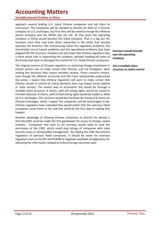 Accounting Matters
Variable Interest Entities in China
Page 11 of 15 18 September 2012 Forensic Asia
approach several leading U.S. listed Chinese companies and ask them to
restructure. The companies will be allowed to directly list ADSs of a Chinese
company on U.S. exchanges, but first they will be asked to merge the offshore
parent company and the WFOE into the VIE. At that point the operating
company in China would become the listed company. That is a big win for
investors since they now have direct ownership in the entity that actually
operates the business. The restructuring solves the regulatory problems, the
shareholder moral hazard problems and the operational problems that have
plagued the VIE structure. Investors can also hope that Chinese regulators take
a more active role in supervising the company, perhaps heading off some of
the frauds that have so damaged the market for U.S. listed Chinese companies.
The original concern of Chinese regulators in restricting foreign investment in
certain sectors was to make certain that Chinese, and not foreigners, were
making the decisions that impact sensitive sectors. Those concerns remain,
even though the offshore structures and VIEs have substantially undermined
the policy. I expect that Chinese regulators will want to make certain that
Chinese remain in control of critical decisions that may impact social stability
or state secrecy. The easiest way to accomplish this would be through a
multiple share structure. A shares, with full voting rights, would be issued to
Chinese nationals. B shares, with limited voting rights would be traded as ADSs
on U.S. exchanges. This structure would also facilitate the listing of A shares on
Chinese exchanges, which I expect the companies will be encouraged to do.
Chinese regulators have indicated they would prefer that the overseas listed
companies come home to list, and this could be the first step in making that
happen.
Another advantage of allowing Chinese companies to directly list abroad is
that the CSRC could be made the first gatekeeper for access to foreign capital
markets. Companies that wish to list overseas would need to seek the
permission of the CSRC, which could stop listings of companies with state
security issues or disreputable management. By making the CSRC the primary
regulatory of overseas listed companies, it should be easier for overseas
regulators such as the SEC and PCAOB to negotiate workable arrangements for
obtaining the information needed to enforce foreign securities laws.
Investors would actually
own the operating
company
Use a multiple share
structure to retain control
 