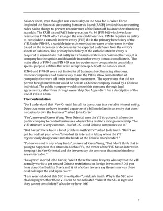 3
balance	
  sheet,	
  even	
  though	
  it	
  was	
  essentially	
  on	
  the	
  hook	
  for	
  it.	
  When	
  Enron	
  
imploded	
  the	
  Financial	
  Accounting	
  Standards	
  Board	
  (FASB)	
  decided	
  that	
  accounting	
  
rules	
  had	
  to	
  change	
  to	
  prevent	
  reoccurrence	
  of	
  the	
  Enron	
  off-­‐balance	
  sheet	
  financing	
  
scandals.	
  The	
  FASB	
  issued	
  FASB	
  Interpretation	
  No.	
  46	
  (FIN	
  46)	
  which	
  was	
  later	
  
reissued	
  as	
  FIN46R	
  which	
  changed	
  the	
  consolidation	
  rules.	
  	
  FIN46	
  requires	
  an	
  entity	
  
to	
  consolidate	
  a	
  variable	
  interest	
  entity	
  (VIE)	
  if	
  it	
  is	
  the	
  primary	
  beneficiary	
  of	
  the	
  
VIE.	
  Under	
  FIN46R,	
  a	
  variable	
  interest	
  is	
  one	
  that	
  increases	
  or	
  decreases	
  in	
  value	
  
based	
  on	
  the	
  increases	
  or	
  decreases	
  in	
  the	
  expected	
  cash	
  flows	
  from	
  the	
  entity’s	
  
assets	
  or	
  liabilities.	
  The	
  primary	
  beneficiary	
  of	
  the	
  varlable	
  interest	
  entity	
  is	
  
required	
  to	
  consolidate	
  that	
  entity	
  in	
  its	
  financial	
  statements.	
  Said	
  another	
  way,	
  if	
  a	
  
company	
  has	
  the	
  upside	
  and	
  downside	
  in	
  another	
  entity	
  it	
  must	
  consolidate	
  it.	
  	
  The	
  
main	
  effect	
  of	
  FIN46	
  and	
  FIN	
  46R	
  was	
  to	
  require	
  many	
  companies	
  to	
  consolidate	
  
special	
  purpose	
  entities	
  that	
  were	
  set	
  up	
  to	
  keep	
  debt	
  off	
  the	
  balance	
  sheet.	
  	
  
FIN46	
  and	
  FIN46R	
  were	
  not	
  limited	
  to	
  off	
  balance	
  sheet	
  financing	
  situations.	
  	
  
Chinese	
  companies	
  had	
  found	
  a	
  way	
  to	
  use	
  the	
  VIE	
  to	
  allow	
  consolidation	
  of	
  
companies	
  that	
  were	
  off	
  limits	
  to	
  foreign	
  investment.	
  	
  The	
  operations	
  that	
  did	
  not	
  
permit	
  foreign	
  investment	
  would	
  be	
  held	
  in	
  a	
  Chinese	
  company	
  owned	
  by	
  a	
  Chinese	
  
individual.	
  The	
  public	
  company	
  would	
  control	
  this	
  company	
  through	
  legal	
  
agreements,	
  rather	
  than	
  through	
  ownership.	
  See	
  Appendix	
  1	
  for	
  a	
  description	
  of	
  the	
  
use	
  of	
  VIEs	
  in	
  China.	
  
The	
  Confrontation	
  
“So,	
  I	
  understand	
  that	
  New	
  Oriental	
  has	
  all	
  its	
  operations	
  in	
  a	
  variable	
  interest	
  entity.	
  
Does	
  that	
  mean	
  we	
  have	
  invested	
  a	
  quarter	
  of	
  a	
  billion	
  dollars	
  in	
  an	
  entity	
  that	
  does	
  
not	
  actually	
  own	
  the	
  business?”	
  asked	
  John	
  Carter.	
  	
  	
  
“Yes”,	
  answered	
  Karen	
  Wong.	
  “New	
  Oriental	
  uses	
  the	
  VIE	
  structure.	
  It	
  allows	
  the	
  
public	
  company	
  to	
  control	
  businesses	
  where	
  China	
  restricts	
  foreign	
  ownership.	
  The	
  
VIE	
  structure	
  is	
  very	
  common	
  –	
  half	
  of	
  U.S.	
  listed	
  Chinese	
  companies	
  use	
  it.”	
  
“But	
  haven’t	
  there	
  been	
  a	
  lot	
  of	
  problems	
  with	
  VIE’s?”	
  asked	
  Jack	
  Smith.	
  “Didn’t	
  we	
  
get	
  burned	
  last	
  year	
  when	
  Yahoo	
  lost	
  its	
  interest	
  in	
  Alipay	
  when	
  the	
  VIE	
  
mysteriously	
  disappeared	
  into	
  the	
  hands	
  of	
  the	
  Chinese	
  shareholder?	
  “	
  
“Yahoo	
  was	
  not	
  in	
  any	
  of	
  my	
  funds”,	
  answered	
  Karen	
  Wong,	
  “But	
  I	
  don’t	
  think	
  that	
  is	
  
going	
  to	
  happen	
  in	
  this	
  situation.	
  Michael	
  Yu,	
  the	
  owner	
  of	
  the	
  VIE,	
  has	
  an	
  interest	
  in	
  
keeping	
  it	
  in	
  New	
  Oriental,	
  and	
  the	
  lawyers	
  say	
  the	
  contracts	
  that	
  make	
  him	
  do	
  so	
  
are	
  enforceable.	
  “	
  	
  
“Lawyers!”	
  snorted	
  John	
  Carter,	
  “Aren’t	
  these	
  the	
  same	
  lawyers	
  who	
  say	
  that	
  the	
  VIE	
  
actually	
  works	
  to	
  get	
  around	
  Chinese	
  restrictions	
  on	
  foreign	
  investment?	
  Did	
  you	
  
hear	
  about	
  the	
  Buddha	
  Steel	
  case?	
  A	
  lot	
  of	
  other	
  lawyers	
  say	
  there	
  is	
  no	
  way	
  these	
  
deal	
  hold	
  up	
  if	
  the	
  end	
  up	
  in	
  court.”	
  
“I	
  am	
  worried	
  about	
  this	
  SEC	
  investigation”,	
  said	
  Jack	
  Smith.	
  Why	
  is	
  the	
  SEC	
  now	
  
challenging	
  whether	
  these	
  VIEs	
  can	
  be	
  consolidated?	
  What	
  if	
  the	
  SEC	
  is	
  right	
  and	
  
they	
  cannot	
  consolidate?	
  What	
  do	
  we	
  have	
  left?	
  	
  
 