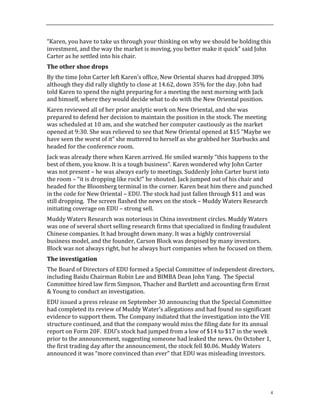 4
“Karen,	
  you	
  have	
  to	
  take	
  us	
  through	
  your	
  thinking	
  on	
  why	
  we	
  should	
  be	
  holding	
  this	
  
investment,	
  and	
  the	
  way	
  the	
  market	
  is	
  moving,	
  you	
  better	
  make	
  it	
  quick”	
  said	
  John	
  
Carter	
  as	
  he	
  settled	
  into	
  his	
  chair.	
  	
  
The	
  other	
  shoe	
  drops	
  
By	
  the	
  time	
  John	
  Carter	
  left	
  Karen’s	
  office,	
  New	
  Oriental	
  shares	
  had	
  dropped	
  38%	
  
although	
  they	
  did	
  rally	
  slightly	
  to	
  close	
  at	
  14.62,	
  down	
  35%	
  for	
  the	
  day.	
  John	
  had	
  
told	
  Karen	
  to	
  spend	
  the	
  night	
  preparing	
  for	
  a	
  meeting	
  the	
  next	
  morning	
  with	
  Jack	
  
and	
  himself,	
  where	
  they	
  would	
  decide	
  what	
  to	
  do	
  with	
  the	
  New	
  Oriental	
  position.	
  	
  
Karen	
  reviewed	
  all	
  of	
  her	
  prior	
  analytic	
  work	
  on	
  New	
  Oriental,	
  and	
  she	
  was	
  
prepared	
  to	
  defend	
  her	
  decision	
  to	
  maintain	
  the	
  position	
  in	
  the	
  stock.	
  The	
  meeting	
  
was	
  scheduled	
  at	
  10	
  am,	
  and	
  she	
  watched	
  her	
  computer	
  cautiously	
  as	
  the	
  market	
  
opened	
  at	
  9:30.	
  She	
  was	
  relieved	
  to	
  see	
  that	
  New	
  Oriental	
  opened	
  at	
  $15	
  “Maybe	
  we	
  
have	
  seen	
  the	
  worst	
  of	
  it”	
  she	
  muttered	
  to	
  herself	
  as	
  she	
  grabbed	
  her	
  Starbucks	
  and	
  
headed	
  for	
  the	
  conference	
  room.	
  	
  
Jack	
  was	
  already	
  there	
  when	
  Karen	
  arrived.	
  He	
  smiled	
  warmly	
  “this	
  happens	
  to	
  the	
  
best	
  of	
  them,	
  you	
  know.	
  It	
  is	
  a	
  tough	
  business”.	
  Karen	
  wondered	
  why	
  John	
  Carter	
  
was	
  not	
  present	
  –	
  he	
  was	
  always	
  early	
  to	
  meetings.	
  Suddenly	
  John	
  Carter	
  burst	
  into	
  
the	
  room	
  –	
  “it	
  is	
  dropping	
  like	
  rock!”	
  he	
  shouted.	
  Jack	
  jumped	
  out	
  of	
  his	
  chair	
  and	
  
headed	
  for	
  the	
  Bloomberg	
  terminal	
  in	
  the	
  corner.	
  Karen	
  beat	
  him	
  there	
  and	
  punched	
  
in	
  the	
  code	
  for	
  New	
  Oriental	
  –	
  EDU.	
  The	
  stock	
  had	
  just	
  fallen	
  through	
  $11	
  and	
  was	
  
still	
  dropping.	
  	
  The	
  screen	
  flashed	
  the	
  news	
  on	
  the	
  stock	
  –	
  Muddy	
  Waters	
  Research	
  
initiating	
  coverage	
  on	
  EDU	
  –	
  strong	
  sell.	
  	
  	
  	
  
Muddy	
  Waters	
  Research	
  was	
  notorious	
  in	
  China	
  investment	
  circles.	
  Muddy	
  Waters	
  
was	
  one	
  of	
  several	
  short	
  selling	
  research	
  firms	
  that	
  specialized	
  in	
  finding	
  fraudulent	
  
Chinese	
  companies.	
  It	
  had	
  brought	
  down	
  many.	
  It	
  was	
  a	
  highly	
  controversial	
  
business	
  model,	
  and	
  the	
  founder,	
  Carson	
  Block	
  was	
  despised	
  by	
  many	
  investors.	
  
Block	
  was	
  not	
  always	
  right,	
  but	
  he	
  always	
  hurt	
  companies	
  when	
  he	
  focused	
  on	
  them.	
  	
  	
  
The	
  investigation	
  
The	
  Board	
  of	
  Directors	
  of	
  EDU	
  formed	
  a	
  Special	
  Committee	
  of	
  independent	
  directors,	
  
including	
  Baidu	
  Chairman	
  Robin	
  Lee	
  and	
  BIMBA	
  Dean	
  John	
  Yang.	
  	
  The	
  Special	
  
Committee	
  hired	
  law	
  firm	
  Simpson,	
  Thacher	
  and	
  Bartlett	
  and	
  accounting	
  firm	
  Ernst	
  
&	
  Young	
  to	
  conduct	
  an	
  investigation.	
  	
  
EDU	
  issued	
  a	
  press	
  release	
  on	
  September	
  30	
  announcing	
  that	
  the	
  Special	
  Committee	
  
had	
  completed	
  its	
  review	
  of	
  Muddy	
  Water’s	
  allegations	
  and	
  had	
  found	
  no	
  significant	
  
evidence	
  to	
  support	
  them.	
  The	
  Company	
  indiated	
  that	
  the	
  investigation	
  into	
  the	
  VIE	
  
structure	
  continued,	
  and	
  that	
  the	
  company	
  would	
  miss	
  the	
  filing	
  date	
  for	
  its	
  annual	
  
report	
  on	
  Form	
  20F.	
  	
  EDU’s	
  stock	
  had	
  jumped	
  from	
  a	
  low	
  of	
  $14	
  to	
  $17	
  in	
  the	
  week	
  
prior	
  to	
  the	
  announcement,	
  suggesting	
  someone	
  had	
  leaked	
  the	
  news.	
  On	
  October	
  1,	
  
the	
  first	
  trading	
  day	
  after	
  the	
  announcement,	
  the	
  stock	
  fell	
  $0.06.	
  Muddy	
  Waters	
  
announced	
  it	
  was	
  “more	
  convinced	
  than	
  ever”	
  that	
  EDU	
  was	
  misleading	
  investors.	
  
 