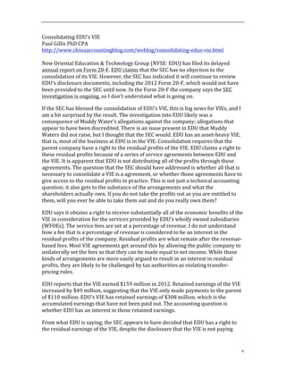 6
Consolidating	
  EDU’s	
  VIE	
  
Paul	
  Gillis	
  PhD	
  CPA	
  
http://www.chinaaccountingblog.com/weblog/consolidating-­‐edus-­‐vie.html	
  
	
  
New	
  Oriental	
  Education	
  &	
  Technology	
  Group	
  (NYSE:	
  EDU)	
  has	
  filed	
  its	
  delayed	
  
annual	
  report	
  on	
  Form	
  20-­‐F.	
  EDU	
  claims	
  that	
  the	
  SEC	
  has	
  no	
  objection	
  to	
  the	
  
consolidation	
  of	
  its	
  VIE.	
  However,	
  the	
  SEC	
  has	
  indicated	
  it	
  will	
  continue	
  to	
  review	
  
EDU’s	
  disclosure	
  documents,	
  including	
  the	
  2012	
  Form	
  20-­‐F,	
  which	
  would	
  not	
  have	
  
been	
  provided	
  to	
  the	
  SEC	
  until	
  now.	
  In	
  the	
  Form	
  20-­‐F	
  the	
  company	
  says	
  the	
  SEC	
  
investigation	
  is	
  ongoing,	
  so	
  I	
  don’t	
  understand	
  what	
  is	
  going	
  on.	
  	
  	
  	
  
If	
  the	
  SEC	
  has	
  blessed	
  the	
  consolidation	
  of	
  EDU’s	
  VIE,	
  this	
  is	
  big	
  news	
  for	
  VIEs,	
  and	
  I	
  
am	
  a	
  bit	
  surprised	
  by	
  the	
  result.	
  The	
  investigation	
  into	
  EDU	
  likely	
  was	
  a	
  
consequence	
  of	
  Muddy	
  Water’s	
  allegations	
  against	
  the	
  company;	
  allegations	
  that	
  
appear	
  to	
  have	
  been	
  discredited.	
  There	
  is	
  an	
  issue	
  present	
  in	
  EDU	
  that	
  Muddy	
  
Waters	
  did	
  not	
  raise,	
  but	
  I	
  thought	
  that	
  the	
  SEC	
  would.	
  EDU	
  has	
  an	
  asset-­‐heavy	
  VIE,	
  
that	
  is,	
  most	
  of	
  the	
  business	
  at	
  EDU	
  is	
  in	
  the	
  VIE.	
  Consolidation	
  requires	
  that	
  the	
  
parent	
  company	
  have	
  a	
  right	
  to	
  the	
  residual	
  profits	
  of	
  the	
  VIE.	
  EDU	
  claims	
  a	
  right	
  to	
  
these	
  residual	
  profits	
  because	
  of	
  a	
  series	
  of	
  service	
  agreements	
  between	
  EDU	
  and	
  
the	
  VIE.	
  It	
  is	
  apparent	
  that	
  EDU	
  is	
  not	
  distributing	
  all	
  of	
  the	
  profits	
  through	
  these	
  
agreements.	
  The	
  question	
  that	
  the	
  SEC	
  should	
  have	
  addressed	
  is	
  whether	
  all	
  that	
  is	
  
necessary	
  to	
  consolidate	
  a	
  VIE	
  is	
  a	
  agreement,	
  or	
  whether	
  those	
  agreements	
  have	
  to	
  
give	
  access	
  to	
  the	
  residual	
  profits	
  in	
  practice.	
  This	
  is	
  not	
  just	
  a	
  technical	
  accounting	
  
question;	
  it	
  also	
  gets	
  to	
  the	
  substance	
  of	
  the	
  arrangements	
  and	
  what	
  the	
  
shareholders	
  actually	
  own.	
  If	
  you	
  do	
  not	
  take	
  the	
  profits	
  out	
  as	
  you	
  are	
  entitled	
  to	
  
them,	
  will	
  you	
  ever	
  be	
  able	
  to	
  take	
  them	
  out	
  and	
  do	
  you	
  really	
  own	
  them?	
  
EDU	
  says	
  it	
  obtains	
  a	
  right	
  to	
  receive	
  substantially	
  all	
  of	
  the	
  economic	
  benefits	
  of	
  the	
  
VIE	
  in	
  consideration	
  for	
  the	
  services	
  provided	
  by	
  EDU’s	
  wholly	
  owned	
  subsidiaries	
  
(WFOEs).	
  The	
  service	
  fees	
  are	
  set	
  at	
  a	
  percentage	
  of	
  revenue.	
  I	
  do	
  not	
  understand	
  
how	
  a	
  fee	
  that	
  is	
  a	
  percentage	
  of	
  revenue	
  is	
  considered	
  to	
  be	
  an	
  interest	
  in	
  the	
  
residual	
  profits	
  of	
  the	
  company.	
  Residual	
  profits	
  are	
  what	
  remain	
  after	
  the	
  revenue-­‐
based	
  fees.	
  Most	
  VIE	
  agreements	
  get	
  around	
  this	
  by	
  allowing	
  the	
  public	
  company	
  to	
  
unilaterally	
  set	
  the	
  fees	
  so	
  that	
  they	
  can	
  be	
  made	
  equal	
  to	
  net	
  income.	
  While	
  those	
  
kinds	
  of	
  arrangements	
  are	
  more	
  easily	
  argued	
  to	
  result	
  in	
  an	
  interest	
  in	
  residual	
  
profits,	
  they	
  are	
  likely	
  to	
  be	
  challenged	
  by	
  tax	
  authorities	
  as	
  violating	
  transfer-­‐
pricing	
  rules.	
  	
  	
  
EDU	
  reports	
  that	
  the	
  VIE	
  earned	
  $159	
  million	
  in	
  2012.	
  Retained	
  earnings	
  of	
  the	
  VIE	
  
increased	
  by	
  $49	
  million,	
  suggesting	
  that	
  the	
  VIE	
  only	
  made	
  payments	
  to	
  the	
  parent	
  
of	
  $110	
  million.	
  EDU’s	
  VIE	
  has	
  retained	
  earnings	
  of	
  $308	
  million,	
  which	
  is	
  the	
  
accumulated	
  earnings	
  that	
  have	
  not	
  been	
  paid	
  out.	
  The	
  accounting	
  question	
  is	
  
whether	
  EDU	
  has	
  an	
  interest	
  in	
  those	
  retained	
  earnings.	
  	
  
From	
  what	
  EDU	
  is	
  saying,	
  the	
  SEC	
  appears	
  to	
  have	
  decided	
  that	
  EDU	
  has	
  a	
  right	
  to	
  
the	
  residual	
  earnings	
  of	
  the	
  VIE,	
  despite	
  the	
  disclosure	
  that	
  the	
  VIE	
  is	
  not	
  paying	
  
 