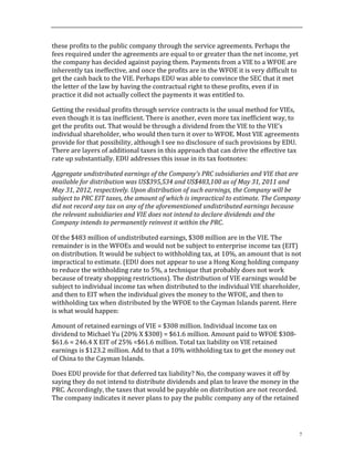 7
these	
  profits	
  to	
  the	
  public	
  company	
  through	
  the	
  service	
  agreements.	
  Perhaps	
  the	
  
fees	
  required	
  under	
  the	
  agreements	
  are	
  equal	
  to	
  or	
  greater	
  than	
  the	
  net	
  income,	
  yet	
  
the	
  company	
  has	
  decided	
  against	
  paying	
  them.	
  Payments	
  from	
  a	
  VIE	
  to	
  a	
  WFOE	
  are	
  
inherently	
  tax	
  ineffective,	
  and	
  once	
  the	
  profits	
  are	
  in	
  the	
  WFOE	
  it	
  is	
  very	
  difficult	
  to	
  
get	
  the	
  cash	
  back	
  to	
  the	
  VIE.	
  Perhaps	
  EDU	
  was	
  able	
  to	
  convince	
  the	
  SEC	
  that	
  it	
  met	
  
the	
  letter	
  of	
  the	
  law	
  by	
  having	
  the	
  contractual	
  right	
  to	
  these	
  profits,	
  even	
  if	
  in	
  
practice	
  it	
  did	
  not	
  actually	
  collect	
  the	
  payments	
  it	
  was	
  entitled	
  to.	
  	
  	
  
Getting	
  the	
  residual	
  profits	
  through	
  service	
  contracts	
  is	
  the	
  usual	
  method	
  for	
  VIEs,	
  
even	
  though	
  it	
  is	
  tax	
  inefficient.	
  There	
  is	
  another,	
  even	
  more	
  tax	
  inefficient	
  way,	
  to	
  
get	
  the	
  profits	
  out.	
  That	
  would	
  be	
  through	
  a	
  dividend	
  from	
  the	
  VIE	
  to	
  the	
  VIE’s	
  
individual	
  shareholder,	
  who	
  would	
  then	
  turn	
  it	
  over	
  to	
  WFOE.	
  Most	
  VIE	
  agreements	
  
provide	
  for	
  that	
  possibility,	
  although	
  I	
  see	
  no	
  disclosure	
  of	
  such	
  provisions	
  by	
  EDU.	
  
There	
  are	
  layers	
  of	
  additional	
  taxes	
  in	
  this	
  approach	
  that	
  can	
  drive	
  the	
  effective	
  tax	
  
rate	
  up	
  substantially.	
  EDU	
  addresses	
  this	
  issue	
  in	
  its	
  tax	
  footnotes:	
  
Aggregate	
  undistributed	
  earnings	
  of	
  the	
  Company’s	
  PRC	
  subsidiaries	
  and	
  VIE	
  that	
  are	
  
available	
  for	
  distribution	
  was	
  US$395,534	
  and	
  US$483,100	
  as	
  of	
  May	
  31,	
  2011	
  and	
  
May	
  31,	
  2012,	
  respectively.	
  Upon	
  distribution	
  of	
  such	
  earnings,	
  the	
  Company	
  will	
  be	
  
subject	
  to	
  PRC	
  EIT	
  taxes,	
  the	
  amount	
  of	
  which	
  is	
  impractical	
  to	
  estimate.	
  The	
  Company	
  
did	
  not	
  record	
  any	
  tax	
  on	
  any	
  of	
  the	
  aforementioned	
  undistributed	
  earnings	
  because	
  
the	
  relevant	
  subsidiaries	
  and	
  VIE	
  does	
  not	
  intend	
  to	
  declare	
  dividends	
  and	
  the	
  
Company	
  intends	
  to	
  permanently	
  reinvest	
  it	
  within	
  the	
  PRC.	
  
Of	
  the	
  $483	
  million	
  of	
  undistributed	
  earnings,	
  $308	
  million	
  are	
  in	
  the	
  VIE.	
  The	
  
remainder	
  is	
  in	
  the	
  WFOEs	
  and	
  would	
  not	
  be	
  subject	
  to	
  enterprise	
  income	
  tax	
  (EIT)	
  
on	
  distribution.	
  It	
  would	
  be	
  subject	
  to	
  withholding	
  tax,	
  at	
  10%,	
  an	
  amount	
  that	
  is	
  not	
  
impractical	
  to	
  estimate.	
  (EDU	
  does	
  not	
  appear	
  to	
  use	
  a	
  Hong	
  Kong	
  holding	
  company	
  
to	
  reduce	
  the	
  withholding	
  rate	
  to	
  5%,	
  a	
  technique	
  that	
  probably	
  does	
  not	
  work	
  
because	
  of	
  treaty	
  shopping	
  restrictions).	
  The	
  distribution	
  of	
  VIE	
  earnings	
  would	
  be	
  
subject	
  to	
  individual	
  income	
  tax	
  when	
  distributed	
  to	
  the	
  individual	
  VIE	
  shareholder,	
  
and	
  then	
  to	
  EIT	
  when	
  the	
  individual	
  gives	
  the	
  money	
  to	
  the	
  WFOE,	
  and	
  then	
  to	
  
withholding	
  tax	
  when	
  distributed	
  by	
  the	
  WFOE	
  to	
  the	
  Cayman	
  Islands	
  parent.	
  Here	
  
is	
  what	
  would	
  happen:	
  
Amount	
  of	
  retained	
  earnings	
  of	
  VIE	
  =	
  $308	
  million.	
  Individual	
  income	
  tax	
  on	
  
dividend	
  to	
  Michael	
  Yu	
  (20%	
  X	
  $308)	
  =	
  $61.6	
  million.	
  Amount	
  paid	
  to	
  WFOE	
  $308-­‐
$61.6	
  =	
  246.4	
  X	
  EIT	
  of	
  25%	
  =$61.6	
  million.	
  Total	
  tax	
  liability	
  on	
  VIE	
  retained	
  
earnings	
  is	
  $123.2	
  million.	
  Add	
  to	
  that	
  a	
  10%	
  withholding	
  tax	
  to	
  get	
  the	
  money	
  out	
  
of	
  China	
  to	
  the	
  Cayman	
  Islands.	
  	
  
Does	
  EDU	
  provide	
  for	
  that	
  deferred	
  tax	
  liability?	
  No,	
  the	
  company	
  waves	
  it	
  off	
  by	
  
saying	
  they	
  do	
  not	
  intend	
  to	
  distribute	
  dividends	
  and	
  plan	
  to	
  leave	
  the	
  money	
  in	
  the	
  
PRC.	
  Accordingly,	
  the	
  taxes	
  that	
  would	
  be	
  payable	
  on	
  distribution	
  are	
  not	
  recorded.	
  
The	
  company	
  indicates	
  it	
  never	
  plans	
  to	
  pay	
  the	
  public	
  company	
  any	
  of	
  the	
  retained	
  
 