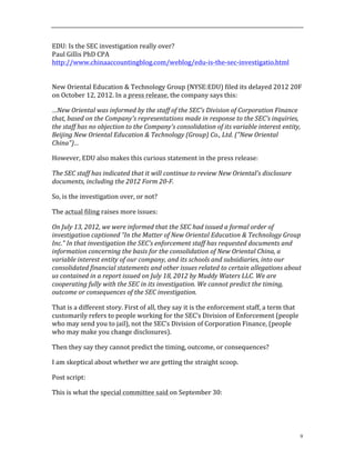 9
EDU:	
  Is	
  the	
  SEC	
  investigation	
  really	
  over?	
  
Paul	
  Gillis	
  PhD	
  CPA	
  
http://www.chinaaccountingblog.com/weblog/edu-­‐is-­‐the-­‐sec-­‐investigatio.html	
  
	
  
	
  
New	
  Oriental	
  Education	
  &	
  Technology	
  Group	
  (NYSE:EDU)	
  filed	
  its	
  delayed	
  2012	
  20F	
  
on	
  October	
  12,	
  2012.	
  In	
  a	
  press	
  release,	
  the	
  company	
  says	
  this:	
  
…New	
  Oriental	
  was	
  informed	
  by	
  the	
  staff	
  of	
  the	
  SEC's	
  Division	
  of	
  Corporation	
  Finance	
  
that,	
  based	
  on	
  the	
  Company's	
  representations	
  made	
  in	
  response	
  to	
  the	
  SEC's	
  inquiries,	
  
the	
  staff	
  has	
  no	
  objection	
  to	
  the	
  Company's	
  consolidation	
  of	
  its	
  variable	
  interest	
  entity,	
  
Beijing	
  New	
  Oriental	
  Education	
  &	
  Technology	
  (Group)	
  Co.,	
  Ltd.	
  ("New	
  Oriental	
  
China")…	
  
However,	
  EDU	
  also	
  makes	
  this	
  curious	
  statement	
  in	
  the	
  press	
  release:	
  
The	
  SEC	
  staff	
  has	
  indicated	
  that	
  it	
  will	
  continue	
  to	
  review	
  New	
  Oriental's	
  disclosure	
  
documents,	
  including	
  the	
  2012	
  Form	
  20-­‐F.	
  
So,	
  is	
  the	
  investigation	
  over,	
  or	
  not?	
  	
  	
  
The	
  actual	
  filing	
  raises	
  more	
  issues:	
  
On	
  July	
  13,	
  2012,	
  we	
  were	
  informed	
  that	
  the	
  SEC	
  had	
  issued	
  a	
  formal	
  order	
  of	
  
investigation	
  captioned	
  “In	
  the	
  Matter	
  of	
  New	
  Oriental	
  Education	
  &	
  Technology	
  Group	
  
Inc.”	
  In	
  that	
  investigation	
  the	
  SEC’s	
  enforcement	
  staff	
  has	
  requested	
  documents	
  and	
  
information	
  concerning	
  the	
  basis	
  for	
  the	
  consolidation	
  of	
  New	
  Oriental	
  China,	
  a	
  
variable	
  interest	
  entity	
  of	
  our	
  company,	
  and	
  its	
  schools	
  and	
  subsidiaries,	
  into	
  our	
  
consolidated	
  financial	
  statements	
  and	
  other	
  issues	
  related	
  to	
  certain	
  allegations	
  about	
  
us	
  contained	
  in	
  a	
  report	
  issued	
  on	
  July	
  18,	
  2012	
  by	
  Muddy	
  Waters	
  LLC.	
  We	
  are	
  
cooperating	
  fully	
  with	
  the	
  SEC	
  in	
  its	
  investigation.	
  We	
  cannot	
  predict	
  the	
  timing,	
  
outcome	
  or	
  consequences	
  of	
  the	
  SEC	
  investigation.	
  
That	
  is	
  a	
  different	
  story.	
  First	
  of	
  all,	
  they	
  say	
  it	
  is	
  the	
  enforcement	
  staff,	
  a	
  term	
  that	
  
customarily	
  refers	
  to	
  people	
  working	
  for	
  the	
  SEC’s	
  Division	
  of	
  Enforcement	
  (people	
  
who	
  may	
  send	
  you	
  to	
  jail),	
  not	
  the	
  SEC’s	
  Division	
  of	
  Corporation	
  Finance,	
  (people	
  
who	
  may	
  make	
  you	
  change	
  disclosures).	
  	
  	
  
Then	
  they	
  say	
  they	
  cannot	
  predict	
  the	
  timing,	
  outcome,	
  or	
  consequences?	
  
I	
  am	
  skeptical	
  about	
  whether	
  we	
  are	
  getting	
  the	
  straight	
  scoop.	
  	
  	
  
Post	
  script:	
  
This	
  is	
  what	
  the	
  special	
  committee	
  said	
  on	
  September	
  30:	
  	
  
 