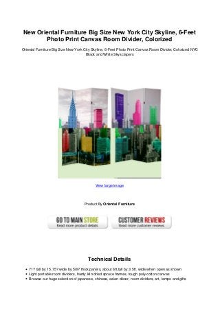New Oriental Furniture Big Size New York City Skyline, 6-Feet
Photo Print Canvas Room Divider, Colorized
Oriental Furniture Big Size New York City Skyline, 6-Feet Photo Print Canvas Room Divider, Colorized NYC
Black and White Skyscrapers
View large image
Product By Oriental Furniture
Technical Details
71? tall by 15.75? wide by 5/8? thick panels, about 6ft.tall by 3.5ft. wide when open as shown
Light portable room dividers, hardy kiln dried spruce frames, tough poly-cotton canvas
Browse our huge selection of japanese, chinese, asian décor, room dividers, art, lamps and gifts
 