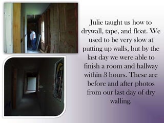 Julie taught us how to drywall, tape, and float. We used to be very slow at putting up walls, but by the last day we were able to finish a room and hallway within 3 hours. These are before and after photos from our last day of dry walling.