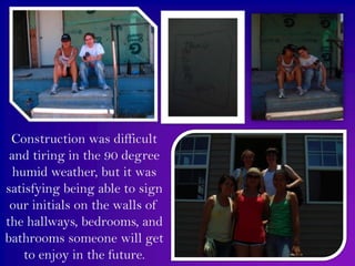 Construction was difficult and tiring in the 90 degree humid weather, but it was satisfying being able to sign our initials on the walls of the hallways, bedrooms, and bathrooms someone will get to enjoy in the future.